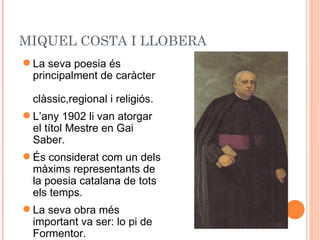 MIQUEL COSTA I LLOBERA
 La seva poesia és
  principalment de caràcter

  clàssic,regional i religiós.
 L’any 1902 li van atorgar
  el títol Mestre en Gai
  Saber.
 És considerat com un dels
  màxims representants de
  la poesia catalana de tots
  els temps.
 La seva obra més
  important va ser: lo pi de
  Formentor.
 