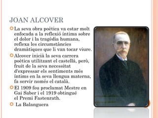 JOAN ALCOVER
 La seva obra poètica va estar molt
  enfocada a la reflexió íntima sobre
  el dolor i la tragèdia humana,
  reflexa les circumstàncies
  dramàtiques que li van tocar viure.
 Alcover inicià la seva carrera
  poètica utilitzant el castellà, però,
  fruit de la seva necessitat
  d'expressar els sentiments més
  íntims en la seva llengua materna,
  fa servir només el català.
 El 1909 fou proclamat Mestre en
  Gai Saber i el 1919 obtingué
  el Premi Fastenrath.
  La Balanguera
 