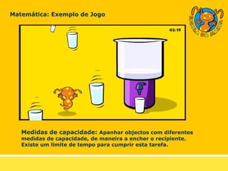 Matemática: Exemplo de Jogo Medidas de capacidade:  Apanhar objectos com diferentes medidas de capacidade, de maneira a encher o recipiente. Existe um limite de tempo para cumprir esta tarefa. 