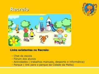 Recreio Links existentes no Recreio: -  Chat da escola - Fórum dos alunos - Actividades ( trabalhos manuais, desporto e informática) - Parque ( link para o parque da Cidade da Malta)   