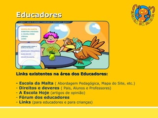 Educadores Links existentes na área dos Educadores: - Escola da Malta   ( Abordagem Pedagógica, Mapa do Site, etc.) Direitos e deveres   ( Pais, Alunos e Professores) A Escola Hoje   (artigos de opinião) Fórum dos educadores Links   (para educadores e para crianças) 