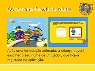 Os cd-roms Escola da Malta Após uma introdução animada, a criança deverá  escolher o seu nome de utilizador, que ficará  registado na aplicação. 