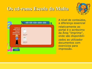 A nível de conteúdos, a diferença essencial relativamente ao portal é o acréscimo da Área “Imprime”, onde são disponibili- zados ao utilizador documentos com exercícios para impressão. Os cd-roms Escola da Malta 