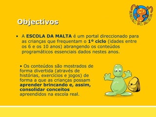 Objectivos A  ESCOLA DA MALTA  é um portal direccionado para as crianças que frequentam o  1º ciclo  (idades entre os 6 e os 10 anos) abrangendo os conteúdos programáticos essenciais dados nestes anos. Os conteúdos são mostrados de forma divertida (através de histórias, exercícios e jogos) de forma a que as crianças possam  aprender brincando e, assim, consolidar conceitos  apreendidos na escola real. 