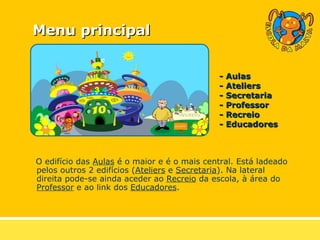 Menu principal O edifício das  Aulas  é o maior e é o mais central. Está ladeado pelos outros 2 edifícios ( Ateliers  e  Secretaria ). Na lateral direita pode-se ainda aceder ao  Recreio  da escola, à área do  Professor  e ao link dos  Educadores . - Aulas - Ateliers - Secretaria - Professor - Recreio - Educadores   