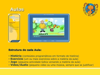 Estrutura de cada Aula: - História   (conteúdos programáticos em formato de história) - Exercício   (um ou mais exercícios sobre a matéria da aula) - Jogo   (pequena actividade lúdica versando a matéria da aula) -  Vídeo/Áudio   (pequeno vídeo ou uma música, sempre que se justificar) Aulas 