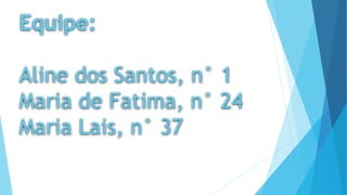 Equipe: 
Aline dos Santos, n° 1 
Maria de Fatima, n° 24 
Maria Lais, n° 37 
 