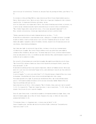 119 
para evitar que tal acontecesse, "Levantou-se, mas para fugir da presença do Senhor, para Társis." (v. 
3). 
Se corremos os olhos pelo Mapa Bíblico, vamos observar que Nínive ficava diametralmente oposta a 
Társis, Nínive está no leste, Társis no oeste. Társis era o lugar mais longínquo de todo o planeta 
naqueles dias. A viagem para lá durava, pelo menos, um ano. 
Lá se vai Jonas para a sua viagem rumo a Társis. Seus planos foram bem arquitetados, no entanto, vai 
se meter em uma tremenda enrascada. Aquela enrascada em que se envolve todos os desobedientes. 
"Mas o Senhor lançou sobre o mar um forte vento, e fez no mar uma grande tempestade" (v.4). 
Deus, valendo-se da natureza, levanta uma tempestade para corrigir o profeta fuj ão. 
"Então os marinheiros cheios de medo clamavam cada um ao seu deus..." (v.5) . 
Os marinheiros conhecedores e experimentados no mar, sabem que a situa ção é perigosa. A sensação 
de medo os domina. A morte está às portas e por isso eles "clamavam cada um ao seu deus". Estes 
homens são pagãos e apegados a várias divindades. Contudo, enquanto eles dirigem suas preces aos 
seus deuses, Jonas dormia profundamente. 
Aqui temos uma lição: no processo de fuga de Deus, corremos o risco de nos tornarmos menos 
cristãos do que os pagãos. Que ironia! O único homem no navio que podia fazer uma oração de 
verdade ao Deus verdadeiro, não quer orar." Ao mesmo tempo que é triste, é deveras impressionante 
notar que não poucas as vezes, os incrédulos que não conhecem a Deus, manifestam mais respeito e fé 
em Deus do que os próprios cristãos. 
Nos versos 6 a 10 percebemos que os marinheiros pagãos têm noção da gravidade dos atos de Jonas. 
"Que fizeste? Pois sabiam os homens que Jonas estava fugindo da presen ça do Senhor, porque lhe 
havia declarado". (v.10). 
Os marinheiros sabiam que havia algo naquela tempestade, além de um fenômeno natural. Havia algo 
maior ali e por isso eles resolveram "Lançar sortes, para saberem por causa de que lhes sobreveio 
aquele mal" (v.7). 
A sorte é lançada, "e a sorte caiu sobre Jonas" (v.7). Descobriram que o homem de Deus era a causa 
da desgraça. A desobediência de Jonas estava atraindo maldição sobre todo o grupo. 
Precisamos aprender esta lição: As pessoas que desobedecem a Deus, não criam problemas apenas 
para si. Infelizmente acabam colocando os outros em suas enrascadas tamb ém. Homem de Deus em 
fuga leva problemas onde quer que vai. 
Agora algo precisa ser feito, e daí a pergunta: "Que te faremos, Jonas, para que o mar se acalme? 
(v.11). E a resposta foi: "Tomai-me e lançai-me ao mar e o mar se aquietará..." (v.12). Assim, Jonas 
assume o fato de que ele era o causa da tragédia. 
Antes de jogar Jonas no mar, os marinheiros pagãos se entregaram novamente à oração. Agora, oram 
não às divindades pagãs, mas ao Deus de Israel. Enquanto eles oram, os lábios de Jonas ainda 
permaneciam fechados (v.14). 
"E levantam a Jonas, e o lançaram ao mar, e cessou o mar da fúria" (v.15). 
Jonas é lançado ao mar, mas Deus não desiste do profeta fujão e ordenou que "um grande peixe 
engolisse a Jonas" (v.17). 
 