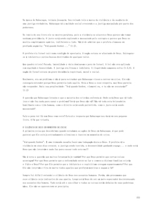 151 
Na época de Habacuque, reinava Jeoaquim. Seu reinado teve a marca da violência e da ausência de 
uma justiça verdadeira. Habacuque vê a maldade social crescendo e a justiça manipulada por parte dos 
poderosos. 
No início do seu livro ele se mostra perplexo, pois a violência se alastra e Deus parece não tomar 
nenhuma providência. O justo está sendo explorado e massacrado pelo corrupto e parece que Deus se 
mostra completamente apático, indiferente a tudo. Não é de admirar que o profeta clamasse em 
profunda angústia: "Até quando Senhor ..." (1:2). 
O profeta viu Israel cair numa condição de apostasia. A nação estava se afastando de Deus. Entregara-se 
à idolatria e outras buscas destituídas de qualquer valor. 
Que quadro triste! Pecado, imoralidade e vício dominavam o povo de Israel. A lei não era aplicada 
com equidade e honestidade. A justiça era frouxa e indolente. A ilegalidade campeava solta (1:3,4). A 
nação de Israel estava em grave decadência espiritual, moral e social. 
Realmente, era um problema e não é para estranhar que Habacuque viesse a entrar em crise. Ele não 
conseguia entender porque Deus permitia tudo aquilo. Orou a Deus a esse respeito, mas Deus parecia 
não responder. Daí a sua perplexidade: "Até quando Senhor, clamarei eu, e tu não me escutarás?" 
(1:2) 
A questão que Habacuque levanta e que a maioria dos cristãos enfrenta é: Onde está Deus que vê tudo 
isso e não faz nada para sanar o problema? Será que Deus não vê? Não vê toda esta brincadeira 
humilhante com a vida humana, como o direito está sendo pervertido, como o justo está sendo 
massacrado? 
Vale a pena ter fé num Deus como este? Esta é a resposta que Habacuque nos dará em seu pequeno 
livro. A Fé que triunfa. 
O SILÊNCIO DE DEUS EM MOMENTOS DE CRISE 
A primeira coisa que descobrimos quando estudamos as ações de Deus em Habacuque, é que pode 
parecer que Ele esteja estranhamente silencioso e inativo em momentos de crise. 
"Até quando Senhor". É uma tremenda ousadia fazer uma indagação desta a Deus. O profeta vê a 
violência em seus dias crescer, a justiça sendo torcida, a desonestidade ganhando espaço ... e onde está 
Deus que não intervém e nada faz para cassar todo este mal? 
Não é esta a questão que muitos levantam hoje também? Por que Deus permite que certas coisas 
aconteçam? Por que Deus permite que a enfermidade entre no lar e comece a dizimar fam ílias cristãs 
e fiéis a Deus? Por que Ele permite que a idolatria e o espiritismo cresçam espantosamente? Por que 
Ele não intervém e fira de morte todos aqueles que proferem mentiras e negam a fé? 
Sempre foi difícil entender o silêncio de Deus nos assuntos humanos. Porém, não presumamos que 
esse silêncio seja indicativo de sua apatia. Longe está Deus de ser um mero espectador desinteressado 
nos assuntos dos homens. Tudo está sob o seu olhar e todas as coisas estão debaixo de suas poderosas 
mãos. Ele não se apavora nem se precipita. 
 