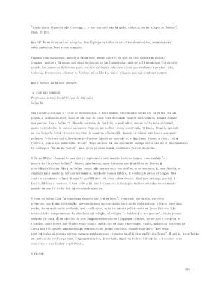 154 
"Ainda que a figueira não floresça... e nos currais não há gado, todavia, eu me alegro no Senhor". 
(Hab. 3:17 ). 
Que fé! No meio da crise, alegria. Que lição para todos os cristãos aborrecidos, murmuradores, 
emburrados com Deus e com o mundo. 
Façamos como Habacuque, manter a fé em Deus mesmo que Ele se mostre indiferente às nossas 
orações; manter a fé mesmo que suas respostas sejam inesperadas; manter a fé mesmo que Ele esteja 
usando instrumentos dolorosos para nos disciplinar e educar e ainda que venhamos a perder tudo, 
todavia, devemos nos alegrar no Senhor, pois Ele é a única riqueza que vai perdurar sempre. 
Que o Senhor da Fé nos abençoe! 
O VALE DAS SOMBRAS 
Professor Antony Steff Gilson de Oliveira 
Salmo 23 
Uma história diz que o Culto se desenvolvia, e dois homens recitaram o Salmo 23. Um deles era um 
grande e aplaudido ator, dono de um jogo de cena fora do comum, magn ífica oratória, dramaticidade 
nos gestos, leu o Salmo 23. Quando terminou de fazê-lo, o auditório, nesse culto mais informal, 
quase veio abaixo de tantos aplausos. Depois, um senhor idoso, encurvado, trêmulo, frágil, apoiado 
na sua bengala foi à frente e recitou de memória o Salmo 23. Quando terminou, não houve qualquer 
aplauso. Pelo contrário, houve um profundo silêncio no santuário; e lágrimas. Nisso, o ator, foi à 
frente e, com a voz embargada, disse: "Meus amigos, há uma enorme diferença entre nós dois, declamadores. 
Eu conheço o "Salmo do Pastor", mas, este piedoso homem, conhece o Pastor do salmo". 
O Salmo 23 foi chamado de uma das criações mais sublimes de todo os tempo, como também "a 
pérola do livro dos Salmos". Houve, igualmente, quem dissesse que é um hino de louvor à 
providência divina. Não é um Salmo longo, são apenas seis versículos, e no entanto, é, sem dúvida, o 
capítulo mais amado do Antigo Testamento, senão de toda a Bíblia. É conhecido pelas crianças. Dos 
cento e cinqüenta salmos, é aquele que 90% dos leitores sabem de cor. Qualquer criança que vai à 
Escola Bíblica o conhece. E tem sido a última leitura solicitada por muitos cristãos neste mundo 
quando em seu leito de dor já encarando a morte. 
O tema do Salmo 23 é "a segurança daquele que crê em Deus", e em cada versículo, exceto o 
primeiro, que é uma introdução, apresenta duas necessidades básicas de toda pessoa, vitais, sentidas, 
porém, de um modo mais profundo, mais reflexivo, mais intimista pelo crente em Jesus Cristo. S ão 
necessidades com promessas de absoluta satisfação, visto que "o Senhor é o meu pastor", razão porque 
nada me faltará. É um cântico de confiança apresentado em linguagem simples, de beleza literária, e 
rica dos conceitos e das lições espirituais implícitos em suas expressões. Paulo, apóstolo, escreveu na 
Carta aos Filipenses uma expressão bem dentro do mesmo conceito, quando exprimiu: "Meu Deus, 
suprirá todas as vossas necessitadas segundo as suas riquezas na glória e em Cristo Jesus". É então, esse Salmo, 
um cântico de confiança numa linguagem simples, é verdade, ímpar na beleza literária, e rico nos seus 
conceitos e nas lições espirituais. 
O PASTOR 
 