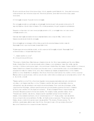 18 
É neste sentido que Jesus levou nossa culpa, isto é, pagando a penalidade da lei. Jesus não levou nossa 
culpa potencial, mas sim nossa culpa real. Em outras palavras, Jesus n ão levou nossa culpa, pagou 
nossa pena. 
2-) Corrupção original: O pecado inclui corrupção. 
Por corrupção entende-se a poluição ou contaminação inerente à qual todo pecador está sujeito. É 
uma realidade na vida de todos os homens. É o estado pecaminoso, do qual surgem atos pecaminosos. 
Enquanto a culpa tem a ver com a nossa posição perante a lei, a corrupção tem a ver com a nossa 
condição perante a lei. 
Como uma implicação necessária de nosso comprometimento com a culpa de Adão, todos os seres 
humanos nascem em um estado de corrupção. 
Esta corrupção que se propaga e afeta todas as partes da natureza humana recebe o nome de 
Depravação Total e que resulta numa incapacidade total. 
Vejamos agora em nosso próximo estudo, os dois aspectos da Corrupção original: Depravação Total 
ou Generalizada e a Incapacidade Espiritual. 
"...homem e mulher os criou" 
Pr. Gilson Aristeu de Oliveira 
"Disse mais o Senhor Deus: Não é bom que o homem esteja só; far-lhe-ei uma ajudadora que lhe seja idônea. 
Então o Senhor Deus fez cair um sono pesado sobre o homem, e este adormeceu; tomou -lhe, então, uma das 
costelas, e fechou a carne em seu lugar; e da costela que o Senhor Deus lhe tomara, formou a mulher e a trouxe ao 
homem. Então disse o homem: Esta é agora osso dos meus ossos, e carne da minha carne; ela será chamada varoa, 
porquanto do varão foi tomada. Criou, pois, Deus o homem à sua imagem; à imagem de Deus o criou; homem e 
mulher os criou. Então Deus os abençoou e lhes disse: Frutificai e multiplicai-vos; enchei a terra e sujeitai-ado; 
m inai sobre os peixes do mar, sobre as aves do céu e sobre todos os animais que se arrastam sobre a terra". (Gn 
2. 18, 21-23; 1.27,28) 
"Homem e mulher os criou" diz a Escritura Sagrada e nessa pequena expressão está todo o mistério de 
ser adam, o ser humano como Deus o criou. O homem e a mulher são iguais em dignidade e destino 
sobrenatural, mas tão paradoxais com respeito à natureza humana. E por conta das diferenças, aliás, 
significativas diferenças, já houve quem dissesse que eles pertencem a planetas distintos: o homem é 
da Terra, mas a mulher veio de algum outro planeta... É uma alienígena! Pensa e reage de modo tão 
diferente! Há quem seja muito ferino com a mulher. Por exemplo, Catão, pensador romano, disse: 
"Consente que a mulher, uma só vez, chegue ao pé de igualdade contigo [estava falando a um 
homem], e desse momento em diante, ela se tornará superior a ti". Vejam, porém, o que uma mulher 
disse a respeito das outras mulheres. Foi Mme. de Staél assim se expressou: "Alegro-me por não ser 
homem, já que o sendo teria que me casar com uma mulher." No entanto, Plutarco opinou: "As 
mulheres, quando amam, põem no amor algo divino. Esse amor é como o Sol que anima a Natureza." 
Que coisa linda disse ele a respeito do amor feminino! 
 