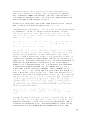 182 
nas tuas mãos entrego o meu espírito. E, havendo dito isto, expirou". Havendo morrido como 
homem, e não como Deus, a alma de Jesus também separou-se do seu corpo na morte. O primeiro 
mártir cristão, Estevão, também entregou seu espírito: "Senhor Jesus, recebe o meu espírito" (At 
7.59). Salomão tinha razão quando disse que o corpo desce ao pó, mas o espírito segue seu destino 
(Ec 12.7), confirmando haver uma separação na hora da morte. 
"E disse [o ladrão] a Jesus: Senhor, lembra-te de mim, quando entrares no teu reino. E disse-lhe 
Jesus: Em verdade te digo que hoje estarás comigo no Paraíso" (Lc 23.42,43). 
A declaração de Jesus ao ladrão arrependido é a mais clara aplicação da salvação pela graça, mediante a 
fé, conforme Efésios 2.8-9. Além disso, o texto revela a dualidade do homem, a separação e 
sobrevivência da alma por ocasião da morte. Tão grande pedra no caminho dos mortalistas não 
poderia deixar de ser rejeitada com muito alarido e pouca consistência. Apresentam as seguintes 
objeções, cabalmente refutáveis. 
Primeiro - Dizem que em algumas versões está escrito "quando vieres no teu reino" , e não "quando 
entrares no teu reino". Assim, desejam convencer que a alma do ladrão não iria imediatamente para o 
céu, mas esperaria a volta de Jesus para ressuscitar. 
Contestação - (a) A segunda parte do texto dirime qualquer dúvida que possa existir com relação à 
primeira. Jesus declara que o ladrão arrependido subiria para o céu naquele mesmo dia. Em nenhuma 
hipótese devemos duvidar das palavras de Jesus, a menos que renunciemos à nossa condição de 
cristãos. (b) O ladrão arrependido passou a fazer parte do reino de Deus no momento em que aceitou 
o senhorio de Jesus. Sabendo que o ladrão morreria naquele mesmo dia, e que, na qualidade de salvo, 
sua parte imaterial iria para o céu, Jesus declarou sem rodeios: "Hoje estarás comigo no paraíso". É 
muito provável que o ladrão não conhecesse o ensino da volta de Jesus. A interpretação mais 
provável, portanto, é "quando entrares no seu reino". (c) De qualquer modo, Jesus nos ensinou que 
as almas dos crentes seguem direto para o céu. Com isto, o ladrão morreu com a certeza de se 
encontrar com Ele no paraíso. (d) A palavra grega erchomai é traduzida também como "vir" (Mt 2.2; 
24.46), "ir" (Jo 20.1; 1 Co 4.19), chegar (Mt 8.14; 13.54), partir (Mc 8.10; 9.33). Em razão disso, 
algumas versões registram, "quando vieres no seu reino", e outras, "quando entrares no seu reino". 
(e) O ladrão leu a placa com a declaração em grego, romano e hebraico: "Este é o Rei dos judeus" (Lc 
23.38) que fora colocada na cruz, teve certeza de que Jesus reinaria em algum lugar e manifestou o 
desejo de participar desse reino. Na verdade Jesus começou a reinar ali mesmo no coração do 
arrependido malfeitor. Então, quando estiveres, chegares, entrares no seu reinado, lembra-te de 
mim. Qualquer dúvida que possa subsistir desvanece diante da declaração de Jesus: "Em verdade te 
digo que hoje estarás comigo no paraíso". 
Segundo - Os contradizentes alegam que na Tradução Trinitariana, em português, editada em 1883, 
pela "Trinitarian Bible Society" de Londres, Diz: "Na verdade te digo hoje, que ser ás comigo no 
Paraíso". 
Contestação - A versão apresentada atende aos interesses dos contradizentes. É importante registrar 
que em edições mais recentes, em português, da SBTB - Sociedade Bíblica Trinitariana do Brasil, o 
versículo está redigido assim: "Em verdade te digo que hoje estarás comigo no paraíso". Então, se 
torna inconsistente o argumento que defende a transcrição correta somente na edição de 1883, sem 
esclarecer o porquê de tal discriminação. Eleger uma versão em detrimento de outras, somente 
 