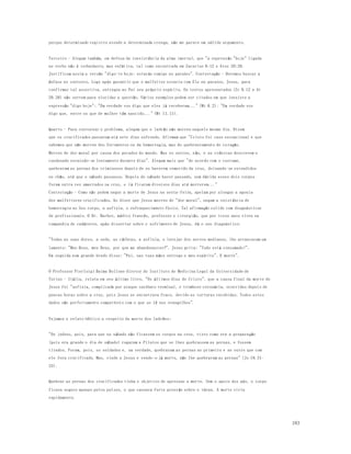 183 
porque determinado registro atende a determinada cren ça, não me parece um sólido argumento. 
Terceiro - Alegam também, em defesa da inexistência da alma imortal, que "a expressão "hoje" ligada 
ao verbo não é redundante, mas enfática, tal como encontrada em Zacarias 9:12 e Atos 20:26. 
Justificam assim a versão "digo-te hoje: estarás comigo no paraíso". Contestação - Devemos buscar a 
ênfase no contexto. Logo após garantir que o malfeitor estaria com Ele no paraíso, Jesus, para 
confirmar tal assertiva, entregou ao Pai seu próprio espírito. Os textos apresentados (Zc 9.12 e At 
20.26) não servem para elucidar a questão. Vários exemplos podem ser citados em que inexiste a 
expressão "digo hoje": "Em verdade vos digo que eles já receberam..." (Mt 6.2); "Em verdade vos 
digo que, entre os que de mulher têm nascido..." (Mt 11.11). 
Quarto - Para contornar o problema, alegam que o ladrão não morreu naquele mesmo dia. Dizem 
que os crucificados passavam até sete dias sofrendo. Afirmam que "Cristo foi caso excepcional e que 
sabemos que não morreu dos ferimentos ou da hemorragia, mas do quebrantamento do co ração. 
Morreu de dor moral por causa dos pecados do mundo. Mas os outros, n ão, e as crônicas descrevem o 
condenado esvaindo-se lentamente durante dias". Alegam mais que "de acordo com o costume, 
quebravam as pernas dos criminosos depois de os haverem removido da cruz, deixando-os estendidos 
no chão, até que o sábado passasse. Depois do sábado haver passado, sem dúvida esses dois corpos 
foram outra vez amarrados na cruz, e lá ficaram diversos dias até morrerem..." 
Contestação - Como não podem negar a morte de Jesus na sexta-feira, apelam por alongar a agonia 
dos malfeitores crucificados. Ao dizer que Jesus morreu de "dor moral", negam a exist ência de 
hemorragia no Seu corpo, a asfixia, o enfraquecimento físico. Tal afirmação colide com diagnósticos 
de profissionais. O Dr. Barbet, médico francês, professor e cirurgião, que por treze anos viveu na 
companhia de cadáveres, após dissertar sobre o sofrimento de Jesus, dá o seu diagnóstico: 
"Todas as suas dores, a sede, as cãibras, a asfixia, o latejar dos nervos medianos, lhe arrancaram um 
lamento: "Meu Deus, meu Deus, por que me abandonastes?". Jesus grita: "Tudo está consumado!". 
Em seguida num grande brado disse: "Pai, nas tuas mãos entrego o meu espírito". E morre". 
O Professor Pierluigi Baima Bollone diretor do Instituto de Medicina Legal da Universidade de 
Torino - Itália, relata em seu último livro, "Os últimos dias de Cristo". que a causa final da morte de 
Jesus foi "asfixia, complicada por ataque cardíaco terminal, e trombose coronária, ocorridas depois de 
poucas horas sobre a cruz, pois Jesus se encontrava fraco, devido as torturas recebidas. Todos estes 
dados são perfeitamente compatíveis com o que se lê nos evangelhos". 
Vejamos o relato bíblico a respeito da morte dos ladrões: 
"Os judeus, pois, para que no sábado não ficassem os corpos na cruz, visto como era a preparação 
(pois era grande o dia de sábado) rogaram a Pilatos que se lhes quebrassem as pernas, e fossem 
tirados. Foram, pois, os soldados e, na verdade, quebraram as pernas ao primeiro e ao outro que com 
ele fora crucificado. Mas, vindo a Jesus e vendo-o já morto, não lhe quebraram as pernas" (Jo 19.31- 
33). 
Quebrar as pernas dos crucificados tinha o objetivo de apressar a morte. Sem o apoio dos pés, o corpo 
ficava seguro apenas pelos pulsos, o que causava forte press ão sobre o tórax. A morte viria 
rapidamente. 
 