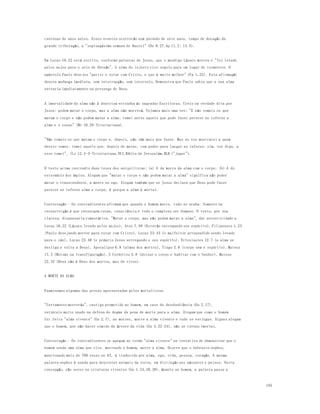 185 
centenas de anos antes. Esses eventos ocorrerão num período de sete anos, tempo de duração da 
grande tribulação, a "septuagésima semana de Daniel" (Dn 9.27;Ap 11.2; 13.5). 
Em Lucas 16.22 está escrito, conforme palavras de Jesus, que o mendigo Lázaro morreu e "foi levado 
pelos anjos para o seio de Abraão". A alma do injusto rico seguiu para um lugar de tormentos. O 
apóstolo Paulo desejou "partir e estar com Cristo, o que é muito melhor" (Fp 1.23). Esta afirmação 
denota mudança imediata, sem interrupção, sem intervalo. Demonstra que Paulo sabia que a sua alma 
entraria imediatamente na presença de Deus. 
A imortalidade da alma não é doutrina estranha às sagradas Escrituras. Creio na verdade dita por 
Jesus: podem matar o corpo, mas a alma não morrerá. Vejamos mais uma vez: "E não temais os que 
matam o corpo e não podem matar a alma; temei antes aquele que pode fazer perecer no inferno a 
alma e o corpo" (Mt 10.28-Trinitariana). 
"Não temais os que matam o corpo e, depois, não têm mais que fazer. Mas eu vos mostrarei a quem 
deveis temer; temei aquele que, depois de matar, tem poder para lan çar no inferno; sim, vos digo, a 
esse temei". (Lc 12.4-5-Trinitariana,NVI,Bíblia de Jerusalém,BLH ("jogar"). 
O texto acima contradiz duas teses dos aniquilistas: (a) A da morre da alma com o corpo; (b) A do 
extermínio dos ímpios. Alegam que "matar o corpo e não podem matar a alma" significa não poder 
matar o transcendente, a mente ou ego. Alegam também que se Jesus declara que Deus pode fazer 
perecer no inferno alma e corpo, é porque a alma é mortal. 
Contestação - Os contradizentes afirmam que quando o homem morre, tudo se acaba. Somente na 
ressurreição é que ressurgem corpo, consciência e todo o complexo ser humano. O texto, por sua 
clareza, dispensaria comentários. "Matar o corpo, mas não podem matar a alma", dar autenticidade a 
Lucas 16.22 (Lázaro levado pelos anjos), Atos 7.59 (Estevão entregando seu espírito), Filipenses 1.23 
(Paulo desejando morrer para estar com Cristo), Lucas 23.43 (o malfeitor arrependido sendo levado 
para o céu), Lucas 23.46 (o próprio Jesus entregando o seu espírito), Eclesiastes 12.7 (a alma se 
desliga e volta a Deus), Apocalipse 6.9 (almas dos mortos), Tiago 2.6 (corpo sem o espírito), Mateus 
17.3 (Moisés na transfiguração), 2 Coríntios 5.8 (deixar o corpo e habitar com o Senhor), Mateus 
22.32 (Deus não é Deus dos mortos, mas de vivos). 
A MORTE DA ALMA 
Examinemos algumas das provas apresentadas pelos mortalistas. 
"Certamente morrerás", castigo prometido ao homem, em caso de desobediência (Gn 2.17), 
versículo muito usado na defesa do dogma da pena de morte para a alma. Alegam que como o homem 
foi feito "alma vivente" (Gn 2.7), ao morrer, morre a alma vivente e tudo se extingue. Alguns alegam 
que o homem, por não haver comido da árvore da vida (Gn 4.22-24), não se tornou imortal. 
Contestação - Os contradizentes se apegam ao termo "alma vivente" na tentativa de demonstrar que o 
homem sendo uma alma que vive, morrendo o homem, morre a alma. Ocorre que o hebraico nephes, 
mencionado mais de 780 vezes no AT, é traduzido por alma, ego, vida, pessoa, coração. A mesma 
palavra nephes é usada para descrever animais da terra, em distinção aos pássaros e peixes. Nesta 
concepção, são seres ou criaturas viventes (Gn 1.24,28,30). Quanto ao homem, a palavra passa a 
 