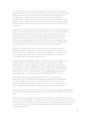 199 
usar a expressão "dormir" para os crentes mortos não pode ser traduzido como uma declaração de 
não sobrevivência da alma. Eclesiastes 9.5 deve ser entendido com os versos 6 e 10 seguintes: n ão há 
entendimento "debaixo do sol" nem na "sepultura". Nesta, morrem os projetos humanos. Há, sim, 
vida após a morte, em razão da imortalidade da alma. A vontade dos adventistas e demais 
contradizentes é que os homens, na morte, sejam iguais aos animais. Toda via, somente no caso dos 
homens se diz que o corpo desce à sepultura, mas o espírito volta a Deus. Ora, os animais também 
receberam o fôlego de vida diretamente do Criador. Por que razão ao morrerem seus "espíritos" não 
se separam? 
Salmos 9.5 fala da vitória de Davi sobre os inimigos do Deus de Israel, que pode ser uma alus ão aos 
Amalequitas, quase totalmente aniquilados no reinado de Saul (1 Sm 15.1-9). Os sobreviventes dessa 
nação inimiga foram exterminados pelo salmista Davi (1 Sm 30). O exemplo não pode servir para 
estabelecer doutrina sobre o aniquilamento dos ímpios. Nem todos os ímpios são exterminados da 
mesma forma. A maioria morre de morte natural, como morrem tamb ém os justos. O salmista diz 
que seus nomes estão apagados para sempre. Sim, seus nomes, aqui na terra estão apagados. Serão 
lembrados na ressurreição (Ap 20.5) para receberem o castigo eterno. Portanto, o exemplo do Salmo 
9.5 é inadequado como apoio ao ensino do aniquilamento, quer da alma, quer dos ímpios. 
Salmos 146.4, citado pelo adventista, diz que na morte perecem os pensamentos dos homens. A 
mensagem fala da fragilidade dos propósitos humanos, que em decorrência da morte não conseguem 
dar-lhe curso. Por isso, o salmista diz para não confiarmos em homens (v. 3), mas depositarmos a 
nossa esperança no Senhor (v.5). "Naquele dia perecem os seus pensamentos" nada diz sobre a 
inconsciência do espírito que na morte se separa do corpo. 
Salmos 30.9 ressalta uma realidade: "Porventura te louvar á o pó?". Trata-se de um "cântico para a 
dedicação do templo". A palavra hebraica yãdãh-louvar é usada como expressão de adoração, 
agradecimento ou louvor público-congregacional. Na morte, o salmista estaria impedido de dar 
testemunho público no meio da congregação (cf. Sl 22.12,22; 35.18). Nesta concepção, somente os 
vivos louvam (Is 38.18-19). O salmista conclui afirmando: "Senhor, Deus meu, eu te louvarei para 
sempre" (Sl 30.12). Todavia, "as almas dos mortos", cuja redenção ainda não se completou pela 
ressurreição do corpo, estão no céu louvando a Deus continuamente (Ap 6.9,10; cf Ap 19.4-7). 
Quando a Bíblia diz que os mortos não louvam ao Senhor (Sl 115.17) e sua memória jaz no 
esquecimento (Ec 9.5), está falando de não haver memória neste mundo, mas certamente há memória 
deste mundo. Salomão esclarece ao dizer que "na sepultura, para onde vais, n ão há obra, nem 
projetos, nem conhecimento, nem sabedoria alguma" (Ec 9.10). Na morte, os projetos humanos são 
findos. A Bíblia ensina que a alma sobrevive à morte num estado consciente de conhecimento. 
"Outro bom exemplo se acha em 2 Ts 1:9 onde Paulo, falando a respeito dos que rejeitam o evangelho, declara 
objetivamente: "Estes sofrerão penalidade de eterna destruição, banidos da face do Senhor e da glória do Seu 
poder". 
Evidentemente a destruição dos ímpios não pode ser eterna em duração porque é difícil imaginar um processo 
eterno, inconclusivo de destruição. A destruição pressupõe aniquilamento. A destruição dos ímpios é eterna, não 
porque o processo de destruição continue para sempre, mas porque os resultados são permanentes. Do mesmo modo, 
os resultados da "punição eterna" de Mat. 25:46 são permanentes. É uma punição que resulta em sua eterna 
destruição ou aniquilamento". 
 