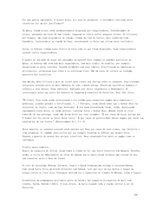226 
Foi uma guerra implacável. E diante disso, é o caso de perguntar: o extermínio realizado pelos 
israelitas foi um ato justificável? 
Na época, Canaã estava sendo permanentemente disputada por conquistadores. Confederações de 
reinos, agrupados em torno de uma cidade, lançavam-se contra outros pequenos reinos. Os filisteus, 
por exemplo, não eram originários da região, vinham da ilha de Caftor, mais conhecida como 
Capadócia. Instalaram-se na região de Gaza, exterminando os Avins que viviam nesse território. 
Assim, os hebreus tinham tanto direito à terra como os que foram despojados. Eram conquistadores 
lutando contra conquistadores. 
E quanto ao seu modo de atuar nas operações de guerra? Caso tomemos os padrões guerreiros da 
época, os hebreus não eram nem mais sanguinários, nem mais cruéis. Os assírios, por exemplo, 
decapitavam os povos vencidos, fazendo pirâmides com seus crânios. Crucificavam ou empalavam os 
prisioneiros, arrancavam seus olhos e os esfolavam vivos. Não há casos de tortura na tradição 
guerreira dos israelitas. 
Sem dúvida, Deus utilizou o povo de Israel para trazer sua justiça sobre os cananeus. Seus costumes 
religiosos estavam entre os mais bárbaros de todo o mundo antigo. Ofereciam sacrifícios humanos e 
infantis a seus deuses. Eram idólatras, dominados por vícios vergonhosos e abomináveis. É 
interessante notar que antes dos hebreus se lançarem à conquista da Palestina, Deus lhes falou: 
"Ó Israel, hoje vocês estão atravessando o rio Jordão para conquistar nações mais numerosas e 
poderosas, cidades grandes e fortificadas. (...) Portanto, vocês devem saber que o Senhor Deus vai 
atravessar na frente, como um fogo devorador. É ele quem exterminará. Vocês, então, desalojarão 
rapidamente esses povos, os farão perecer, conforme falou o Senhor Deus. Quando Iaveh os tiver 
removido de sua presença, vocês não devem dizer nos seus corações: 'É por causa da nossa justiça que 
O Senhor nos fez entrar na posse dessa terra'. É por causa da perversidade dessas nações que Iaveh irá 
expulsá-las da tua frente." (Deuteronômio 9:1, 3 e 4). 
Dessa maneira, os cananeus estavam sendo punidos por Deus por causa de seus crimes, sua idolatria e 
vida promíscua. E, também, para evitar que seu exemplo levassem os hebreus aos mesmos erros. 
Segundo a maneira de pensar dos antigos israelitas, Deus responsabiliza tanto as nações como os 
indivíduos. 
Vitória quase completa 
Depois da conquista de Jericó, Josué tomou a cidade de Ai, que fazia fronteira com Gálgala. Recebeu, 
então, a visita de embaixadores do reino de Gabaom com os quais Josué celebrou uma tratado de paz, 
sem consultar antes o Deus de Israel. 
Os reis de Jerusalém, Hebrom, Jerimote, Laquis e Eglom formaram uma aliança e atacaram Gabaom. 
Como Josué havia feito um acordo bilateral com Gabaom, teve que sair em sua defesa e lançar um 
ataque contra os cinco reis. Conseguiu derrotá-los e conquistou as cidades de Maceda, Libna e Laquis. 
Estabeleceu um acampamento provisório perto de Eglom e daí lançou-se à conquista de mais três 
cidades, Eglom, Hebrom e Debir. A essa altura, já havia ocupado toda a região central e sul da 
Palestina. 
 