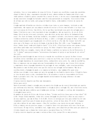 salvadora. Isso os torna membros do corpo de Cristo. E quanto aos escolhidos a quem são concedidos 
chegar à idade do juízo, seguramente nascerão de novo, embora nenhum ser humano pode dizer a que 
idade pudesse o Espírito querer conceder-lhe o nascer de novo; e em seu caso a regeneração resultará 
em uma consciente recepção do Salvador como Ele está apresentado no evangelho. Isso é outra forma 
de afirmar que cedo ou tarde, pela graça do Espírito Santo, serão membros viventes da igreja de 
Cristo. 
A noção ampliada difundida nos círculos cristãos é que todos os seres humanos, incluindo os não-regenerados, 
são capazes por sua própria vontade de aceitar a Cristo como Salvador e ao fazer isso 
unir-se à igreja de Cristo. Com efeito, diz-se que Deus tem deixado essa parte da salvação para o 
homem. E declara-se que o novo nascimento é uma conseqüência, não um requisito, do ato de fé do 
homem. Este é um dos erros mais correntes, para não dizer um dos mais sérios do fundamentalismo 
atual. Por fazer do homem, em última instância, seu próprio salvador, esta heresia comete a maior 
violência à doutrina cardial da Palavra de Deus, a saber: a salvação pela graça de Deus. A Escritura 
ensina inequivocamente que ninguém pode vir a Cristo em fé se o Pai não lhe trouxer (Jo 6.44); que 
antes que a fé chegue a ser um ato do homem, é um dom de Deus (Fp 1.29); e que "ninguém pode 
dizer: Senhor Jesus! senão pelo Espírito Santo" (1 Co 12.3). A Escritura ensina com a mesma clareza 
que é Deus quem reúne seus escolhidos na igreja. Foi Deus o Espírito Santo quem, ao aplicar o 
sermão de Pedro nos corações, reuniu três mil homens e mulheres na igreja no dia de Pentecostes. E 
foi "o Senhor" quem posteriormente "acrescentava diariamente à igreja os que haviam de ser salvos" 
(At 2.47). 
Que gloriosa manifestação do amor divino é a reunião dos escolhidos na igreja! Se Deus tivesse 
escolhido certos indivíduos para constituir o corpo de seu Filho, mas tivesse feito com que a realização 
dessa seleção dependesse do consentimento deles, nenhum deles seria salvo. Se, além de escolhê-los, 
Deus os comprasse com seu sangue para que fossem membros de sua igreja, mas tivesse feito com que 
o cumprimento dessa transação dependesse da aceitação de suas condições, todos estariam perdidos. 
Tão grande é o amor de Deus pelos seus que Ele realiza sua salvação exclusivamente. Não só os 
escolheu desde a fundação do mundo e os comprou no Calvário, como também é Ele quem torna 
válidas essa eleição e essa compra por meio da operação de seu Espírito dentro deles. O Espírito Santo 
os traz da morte para a vida, concedendo-lhes a fé salvadora e assim os torna membros de Cristo. 
Desde o princípio até o fim, sua salvação depende exclusivamente da graça soberana e do amor 
infinito de Deus. 
A igreja consiste daqueles que Deus ama imensamente. 
Salvos para servir 
Agora é necessário chamar a atenção para um aspecto da eleição que às vezes é descuidado por aqueles 
que confessam esta doutrina. Indubitavelmente a eleição é para a salvação (2), mas a Escritura ensina 
em uma forma não menos enfática que é também para serviço. A salvação e o serviço são inseparáveis. 
A salvação é para servir. 
Os membros da igreja de Cristo são feitura de Deus, "criados em Cristo Jesus para as boas obras" (Ef 
2.10). Porque foram comprados, estão sob a solene obrigação de glorificar a Deus em seus corpos e 
em seus espíritos, que são de Deus (1 Co 6.20). Cristo se entregou por eles para redimi-los de toda 
iniqüidade e purificar para Si mesmo um povo peculiar, zeloso de boas obras (Tt 2.14). E digamos 
com toda a ênfase de que somos capazes – Deus Pai escolheu a sua igreja em seu amor soberano, o 
Filho a comprou com seu precioso sangue, e o Espírito Santo veio para morar nela com o fim de que 
testificasse. É raça eleita, sacerdócio real, nação santa, povo adquirido por Deus para que anuncie as 
virtudes daquele que a chamou das trevas para a sua maravilhosa luz (1 Pe 2.9). 
A igreja consiste daqueles que amam e servem ao Deus trino, porque Ele os amou primeiro. 
236 
 