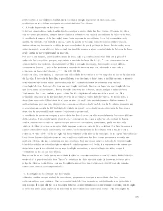 pentecostais e carismáticos também não é incomum a emoção degenerar em emocionalismo, 
produzindo um misticismo usurpador da autoridade das Escrituras. 
C. A Razão Degenerada em Racionalismo 
A ênfase exagerada na razão também tende a usurpar a autoridade das Escrituras. O homem, devido a 
sua natureza pecaminosa, sempre tem resistido a submeter sua razão à autoridade da Palavra de Deus. 
A tendência é sempre tê-la (a razão) como fonte suprema de autoridade. Isto foi conseqüência da 
queda. Na verdade, foi também a causa, tanto da queda de Satanás como de nossos primeiros pais. 
Ambos caíram por darem mais crédito às suas conclusões do que à palavra de Deus. Desde então, essa 
soberba mental, essa altivez intelectual tem tendido sempre a minar a autoridade da Palavra de Deus, 
oral (antes de ser registrada) ou escrita. 
Por que o ser humano, tendo conhecimento de Deus, não o glorifica como Deus nem lhe é grato? O 
Apóstolo Paulo explica: porque, suprimindo a verdade de Deus (Rm 1:18), "...se tornaram nulos em 
seus próprios raciocínios, obscurecendo-se-lhes o coração insensato. Inculcando-se por sábios, 
tornaram-se loucos... pois eles mudaram a verdade de Deus em mentira, adorando e servindo a 
criatura, em lugar do Criador...’’ (Rm 1:21-22,25). 
Esta tem sido, sem dúvida, a causa de uma infinidade de heresias e erros surgidos no curso da hist ória 
da Igreja. A heresia de Marcião, o gnosticismo, o arianismo, o docetismo, o unitarianismo, e mesmo o 
arminianismo são todos erros provocados pela dificuldade do homem em submeter sua razão à 
revelação bíblica. Todos preferiram uma explicação racional, lógica, em lugar da explicação bíblica 
que lhes parecia inaceitável. Assim, Marcião concebeu dois deuses, um do Antigo e outro do Novo 
Testamento. Por isso, também o gnosticismo fez distinção moral entre matéria e espírito. Já o 
arianismo originou-se da dificuldade de Ario em aceitar a eternidade de Cristo. Do mesmo modo, o 
docetismo surgiu da dificuldade de alguns em admitir um Cristo verdadeiramente divino -humano. O 
unitarianismo, por sua vez, decorre da recusa em aceitar a doutrina bíblica da Trindade, enquanto que 
o arminianismo surgiu da dificuldade de Armínio em conciliar a doutrina da soberania de Deus com a 
doutrina da responsabilidade humana (rejeitando a primeira). 
A tendência da razão em usurpar a autoridade das Escrituras tem sido especialmente forte nos últimos 
dois séculos. O desenvolvimento científico e tecnológico instigou a soberba intelectual do homem. 
Assim, passou-se a acreditar apenas no que possa ser constatado, comprovado, pela razão e pela 
lógica. A ciência tornou-se a autoridade suprema, a única regra de fé e prática. E a Igreja passou a 
fazer concessões e mais concessões, na tentativa de harmonizar as Escrituras com a razão e com a 
ciência. O relato bíblico da criação foi desacreditado pela teoria da evolução; os milagres relatados nas 
Escrituras foram rejeitados como mitos; e muitos estudiosos das Escrituras passaram a assumir uma 
postura crítica, não mais submissa aos seus ensinos. Foi assim que surgiu o método de interpretação 
histórico-crítico em substituição ao método histórico-gramatical. Nele, é a suprema razão humana que 
determina o que é escriturístico ou mera tradição posterior, o que é milagre ou mito, o que é 
verdadeiro ou falso nas Escrituras. 
Mas antes de se atribuir tanta autoridade à ciência, convém considerar a sua história. Quão falível e 
mutável é! A grande maioria dos "fatos" científicos de dois séculos atrás já foram rejeitados pela 
própria ciência. Além disso, com que freqüência meras teorias e hipóteses científicas são tomadas 
como fatos científicos comprovados!13 
247 
IV. Limitações da Autoridade das Escrituras 
Além das tendências que acabei de considerar, propensas a usurpar a autoridade das Escrituras, 
existem outras, que tendem a limitar a autoridade bíblica, negando-a, subjetivando-a ou reduzindo o 
seu escopo. É o que têm feito a teologia liberal, a neo-ortodoxia e o neo-evangelicalismo, com relação 
a três dos principais aspectos da doutrina da autoridade das Escrituras. Estas três concepções de 
 