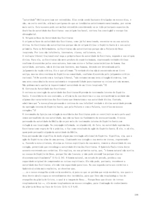 248 
"autoridade" bíblica precisam ser entendidas. Elas estão sendo bastante divulgadas em nossos dias, e 
são, em certo sentido, até mais perigosas do que as tendências anteriormente mencionadas, por serem 
mais sutis. Este assunto pode ser melhor entendido considerando-se os três principais aspectos da 
doutrina da autoridade das Escrituras: sua origem (ou base), certeza (ou convic ção) e escopo (ou 
abrangência). 
A. Origem ou Base da Autoridade das Escrituras 
A origem ou base da autoridade das Escrituras, como já foi mencionado, encontra-se na sua autoria 
divina. As Escrituras são autoritativas porque são de origem divina: o Espírito Santo é o seu autor 
primário. Para os Reformadores, as Escrituras são autoritativas porque são a Palavra de Deus 
inspirada. Por isso são infalíveis, inerrantes, claras, suficientes, etc. 
A teologia liberal (racionalista) nega a própria base da autoridade da Escritura, negando a sua origem 
divina. Para ela, as Escrituras são mero produto do espírito humano, expressando verdades divinas 
conforme discernidas pelos seus autores, bem como erros e falhas caracter ísticas do homem. Sua 
autoridade, portanto, não é divina nem inerente, mas humana, devendo ser determinada pelo 
julgamento da razão crítica. Eis o que afirmam: "A verdade divina não é encontrada em um livro 
antigo, mas na obra contínua do Espírito na comunidade, conforme discernida pelo julgamento crítico 
racional."14 De acordo com a teologia liberal, "nós estamos em uma nova situação histórica, com 
uma nova consciência da nossa autonomia e responsabilidade para repensar as coisas por nós mesmos. 
Não podemos mais apelar à inquestionável autoridade de um livro inspirado."15 
B. Certeza da Autoridade das Escrituras 
A certeza ou convicção da autoridade das Escrituras16 provém do testemunho interno do Espírito 
Santo. A excelência do seu conteúdo, a eficácia da sua doutrina e a sua extraordinária unidade são 
algumas das características das Escrituras que demonstram a sua autoridade divina. Contudo, 
admitimos que "a nossa plena persuasão e certeza da sua infalível verdade e divina autoridade provém 
da operação interna do Espírito Santo, que pela Palavra e com a Palavra, testifica em nossos 
corações."17 
O testemunho da Igreja com relação à excelência das Escrituras pode se constituir no meio pelo qual 
somos persuadidos da sua autoridade, mas não na base ou fundamento da nossa persuasão. A nossa 
persuasão da autoridade da Bíblia dá-se por meio do testemunho interno do Espírito Santo com 
relação à sua inspiração. Na concepção reformada, se alguém crê, de fato, na autoridade suprema das 
Escrituras como regra de fé e prática, o faz como resultado da ação do Espírito Santo. É ele, e só ele, 
quem pode persuadir alguém da autoridade da Bíblia. 
Essa persuasão não significa de modo algum uma revelação adicional do Espírito. Significa, sim, que a 
ação do Espírito na alma de uma pessoa, iluminando seu coração e sua mente em trevas, regenerando-a, 
fazendo-a nova criatura, dissipa as trevas espirituais da sua mente, remove a obscuridade do seu 
coração, permitindo que reconheça a autoridade divina das Escrituras. O Apóstolo Paulo trata deste 
assunto escrevendo aos coríntios. Ele explica, na sua primeira carta, que, "o homem natural não aceita 
as cousas do Espírito de Deus, porque lhe são loucura; e não pode entendê-las porque elas se 
discernem espiritualmente" (1 Co 2.14). O homem natural, em estado de pecado, perdeu a sua 
capacidade original de compreender as coisas espirituais. Ele não pode, portanto, reconhecer a 
autoridade das Escrituras; ele não tem capacidade para isso. Na sua segunda carta aos coríntios o 
Apóstolo é ainda mais explícito, ao observar que, 
...se o nosso evangelho ainda está encoberto, é para os que se perdem que está encoberto, nos quais o 
deus deste século cegou os entendimentos dos incrédulos, para que lhes não resplandeça a luz do 
evangelho da glória de Cristo, o qual é a imagem de Deus... Porque Deus que disse: de trevas 
resplandecerá luz —, ele mesmo resplandeceu em nossos corações, para iluminação do conhecimento 
da glória de Deus na face de Cristo (2 Co 4.3-4,6). 
 