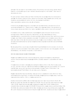 26 
adorarão o Pai em espírito e em verdade; porque o Pai procura a tais que assim o adorem. Deus é 
Espírito, e é necessário que os que o adoram o adorem em espírito e em verdade". Tudo o mais é 
decorrente do culto. 
Foi para cultuar e adorar a Deus que fomos trazidos à fé e à salvação. Deus nos convoca para a 
adoração. No entanto, em muitos casos, apenas nos divertimos. Fomos chamados para cultuar, mas 
fazemos na igreja paródia de teatro, de circo, de programa de auditório; 
somos espectadores, quantas vezes, mas não cultuantes. 
O objetivo da adoração é despertar a consciência da santidade de Deus. Um aspecto do culto é 
encontrado em Romanos 12.1: "Rogo-vos pois, irmãos, pela compaixão de Deus, que apresenteis os 
vossos corpos como um sacrifício vivo, santo e agradável a Deus, que é o vosso culto racional". 
O verdadeiro culto, então, é medido pela transformação de quem cultua pelo fato de estar na 
presença de Deus. Mede-se por uma nova visão de Deus, por uma compreensão que torna a 
caminhada diária, a aventura do dia a dia mais profunda com Deus na nossa vida, com Cristo no nosso 
coração, com o Espírito Santo segurando a nossa mão. O verdadeiro culto incomoda a nossa vida e o 
modo como temos vivido. Que falta em nossos dias em relação a essa reverência e temor a Deus? O 
que anda acontecendo em muitas igrejas evangélicas é mais programa de auditório que profundidade 
na palavra. 
Mas há quem prefira o raso de uma religião infantil à profundidade do culto racional, do culto em 
espírito e do culto em verdade. E deste modo, quando o crente está com a sua vida apagada e cheia de 
desobediência, e de rebeldia e de pecado, o louvor não sai 
DEUS NOS CHAMA PARA QUE SEJAMOS INTERCESSORES 
Oração é um fenômeno espiritual. Consiste numa queixa, num grito de angústia, num pedido de 
socorro. Consiste numa serena contemplação de Deus, princípio imanente e transcendente de todas as 
coisas. 
A oração é um ato de amor e adoração para com Aquele a Quem se deve a vida. Ora-se como se ama, 
ou seja, com todo o nosso ser. Não há necessidade de eloqüência para que seja atendida. Foi o caso do 
cego Bartimeu, que ao ouvir que Jesus estava passando, exclamou "Jesus, filho de Davi, tem 
misericórdia de mim!" Mc 10.46ss). Ele só tinha o grito. Nada mais. 
Oração é uma batalha. Para essa batalha, temos que vestir a armadura do crente (Ef 6.11). Nela, 
enfrentamos hostes espirituais, os poderes de Satanás. Oração é prestar atenção a Deus. Você tira 
tempo para falar com Ele, o Pai, e, também, para ouvi-Lo . 
Grandes intercessores na Bíblia não escolhem lugar para orar: Agar orou no deserto (Gn 21.16); 
Moisés fez acabar uma rebelião com oração (Ex 15.24,25); Ana teve um filho como resposta à oração 
(1Sm 1.27,28); Samuel derrotou uma nação inimiga pela oração (1Sm 7.9,10); Gideão provou a 
vontade de Deus através da oração (Jz 6.39,40); Elias pela fé e oração venceu os profetas de Baal (1Rs 
18.37,38); Davi pediu misericórdia (Sl 51.10ss); Salomão santificou a Casa de Deus pela oração (2Rs 
20.1,2,5); Ezequias acrescentou anos à vida pela oração (2Cr 18.3); Josafá saiu de uma situação difícil 
 