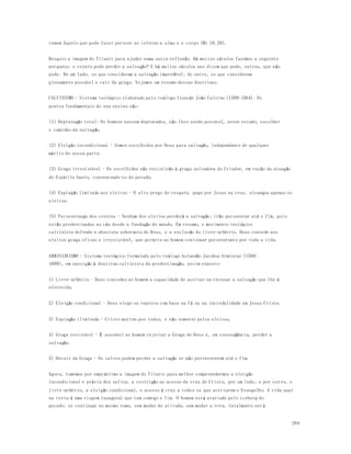 284 
temem Aquele que pode fazer perecer no inferno a alma e o corpo (Mt 10.28). 
Resgato a imagem do Titanic para ajudar numa outra reflexão. Há muitos séculos fazemos a seguinte 
pergunta: o crente pode perder a salvação? E há muitos séculos uns dizem que pode, outros, que não 
pode. De um lado, os que consideram a salvação imperdível; do outro, os que consideram 
plenamente possível o cair da graça. Vejamos um resumo dessas doutrinas. 
CALVINISMO - Sistema teológico elaborado pelo teólogo francês João Calvino (1509-1564). Os 
pontos fundamentais do seu ensino são: 
(1) Depravação total: Os homens nascem depravados, não lhes sendo possível, nesse estado, escolher 
o caminho da salvação. 
(2) Eleição incondicional - Somos escolhidos por Deus para salvação, independente de qualquer 
mérito de nossa parte. 
(3) Graça irresistível - Os escolhidos não resistirão à graça salvadora do Criador, em razão da atuação 
do Espírito Santo, convencendo-os do pecado. 
(4) Expiação limitada aos eleitos - O alto preço do resgate, pago por Jesus na cruz, alcançou apenas os 
eleitos. 
(5) Perseverança dos crentes - Nenhum dos eleitos perderá a salvação; irão perseverar até o fim, pois 
estão predestinados ao céu desde a fundação do mundo. Em resumo, o movimento teológico 
calvinista defende a absoluta soberania de Deus, e a exclusão do livre-arbítrio. Deus concede aos 
eleitos graça eficaz e irresistível, que permite ao homem continuar perseverante por toda a vida. 
ARMINIANISMO - Sistema teológico formulado pelo teólogo holandês Jacobus Arminius (1560- 
1609), em oposição à doutrina calvinista da predestinação, assim exposto: 
1) Livre-arbítrio - Deus concedeu ao homem a capacidade de aceitar ou recusar a salvação que lhe é 
oferecida. 
2) Eleição condicional - Deus elege ou reprova com base na fé ou na incredulidade em Jesus Cristo. 
3) Expiação ilimitada - Cristo morreu por todos, e não somente pelos eleitos. 
4) Graça resistível - É possível ao homem rejeitar a Graça de Deus e, em conseqüência, perder a 
salvação. 
5) Decair da Graça - Os salvos podem perder a salvação se não perseverarem até o fim. 
Agora, tomemos por empréstimo a imagem do Titanic para melhor compreendermos a eleição 
incondicional e prévia dos salvos, a restrição ao acesso da cruz de Cristo, por um lado; e por outro, o 
livre-arbítrio, a eleição condicional, o acesso à cruz a todos os que aceitarem o Evangelho. A vida aqui 
na terra é uma viagem inaugural que tem começo e fim. O homem está avariado pelo iceberg do 
pecado; se continuar no mesmo rumo, sem mudar de atitude, sem mudar a rota, fatalmente ser á 
 