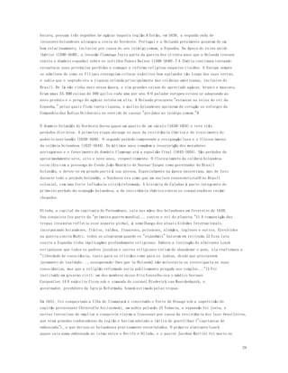 29 
batava, possuía três engenhos de açúcar naquela região.6 Então, em 1630, a segunda onda de 
invasores holandeses alcançou a costa do Nordeste. Portugal e a Holanda geralmente gozavam de um 
bom relacionamento, inclusive por causa do seu inimigo comum, a Espanha. Na época do reino unido 
ibérico (1580-1640), a invasão flamenga fazia parte da guerra dos oitenta anos que a Holanda travava 
contra o domínio espanhol sobre os sofridos Países Baixos (1568-1648).7 A Ibéria continuou tentando 
recapturar suas províncias perdidas e esmagar a reforma religiosa naqueles rincões. A Europa sempre 
se admirava de como os Filipes conseguiam colocar exércitos bem equipados tão longe das suas terras, 
e sabia que o segredo era a riqueza oriunda principalmente das colônias americanas, inclusive do 
Brasil. De lá não vinha ouro nessa época, e sim grandes caixas do apreciado açúcar, branco e mascavo. 
Eram umas 35.000 caixas de 300 quilos cada uma por ano.8 O paladar europeu estava se adaptando ao 
novo produto e o preço do açúcar estava em alta. A Holanda procurava "estancar as veias do rei da 
Espanha," pelas quais fluía tanta riqueza, e muitos holandeses apoiaram de coração os esforços da 
Companhia das Índias Ocidentais no sentido de causar "prejuízo ao inimigo comum."9 
O domínio holandês do Nordeste durou quase um quarto de um século (1630-1654) e teve três 
períodos distintos. A primeira etapa abrange os anos da resistência ibérica e do crescimento do 
poderio neerlandês (1630-1636). O segundo período compreende a resignação lusa e o florescimento 
da colônia holandesa (1637-1644). Os últimos anos compõem a insurreição dos moradores 
portugueses e o fenecimento do domínio flamengo até a expulsão final (1645-1654). São períodos de 
aproximadamente sete, oito e nove anos, respectivamente. O florescimento da colônia holandesa 
coincidiu com a presença do Conde João Maurício de Nassau-Siegen como governador do Brasil 
holandês, e deveu-se em grande parte à sua pessoa. Especialmente na época nassoviana, mas de fato 
durante todo o período holandês, o Nordeste era como que um enclave renascentista10 no Brasil 
colonial, com uma forte influência cristã reformada. A história de Calabar é parte integrante do 
primeiro período da ocupação holandesa, a da resistência ibérica contra os conquistadores recém-chegados. 
Olinda, a capital da capitania de Pernambuco, caiu nas mãos dos holandeses em fevereiro de 1630. 
Sua conquista fez parte da "primeira guerra mundial... contra o rei do planeta."11 A composição das 
tropas invasoras refletia esse aspecto global, à semelhança dos atuais Gideões Internacionais, 
incorporando holandeses, frísios, valões, franceses, poloneses, alemães, ingleses e outros. Envolvidos 
na guerra contra Madri, todos se alegraram quando os "espanhóis" bateram em retirada.12 Essa luta 
contra a Espanha tinha implicações profundamente religiosas. Embora a instrução do almirante Lonck 
estipulasse que todos os padres jesuítas e outros religiosos teriam de abandonar o país, ela reafirmava a 
"liberdade de consciência, tanto para os cristãos como para os judeus, desde que prestassem 
juramento de lealdade..., assegurando-lhes que (a Holanda) não molestaria ou investigaria as suas 
consciências, mas que a religião reformada seria publicamente pregada nos templos..."13 Foi 
instituído um governo civil; um dos membros desse Alto Conselho era o médico Servaes 
Carpentier.14 O exército ficou sob o comando do coronel Diederick van Waerdenburch, o 
governador, presbítero da Igreja Reformada, homem estimado pelas tropas. 
Em 1631, foi conquistada a Ilha de Itamaracá e construído o Forte de Orange sob a supervisão do 
capitão protestante Chrestofle Arciszewski, um nobre polonês.15 Todavia, a expansão foi lenta, e 
outras tentativas de ampliar a conquista vieram a fracassar por causa da resistência dos luso-brasileiros, 
que eram grandes conhecedores da região e haviam adotado a tática de guerrilhas ("capitanias de 
emboscada"), o que deixou os holandeses praticamente encurralados. O próprio almirante Lonck 
quase caiu numa emboscada no istmo entre o Recife e Olinda, e o pastor Jacobus Martini foi morto no 
 