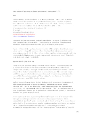 291 
temos de andar de modo digno da chamada mediante a qual fomos chamados". [3]. 
NOTAS 
[1] Louis Berkhof, Teología Sistemática. 7a ed. Mexico: La Antorcha , 1987, p. 736. [2] Quanto à 
unidade essencial dos sacramentos do Antigo e Novo Testamentos, veja o testemunho do ap óstolo 
Paulo em Romanos 4.11; 1Coríntios 5.7; 10.1-4 e Colossenses 2.11. [3] R. J. Coates, Sacramentos. 
In: O Novo Dicionário da Bíblia. Vol. II. São Paulo: Vida Nova, 1986, p. 1435. 
Os Sacramentos no Breve Catecismo de Westminster - II 
(O Batismo) 
Reverendo professor Diego rOberto 
Escola Missionaria Voz no Deserto 
(JESUS SALVADOR ESSE E NOSSO DEUS) 
Elaborado no século XVII pela famosa Assembléia de Westminster (Inglaterra), o Breve Catecismo 
forma, juntamente com o Catecismo Maior e a Confissão de Fé de Westminster, a tríade teológica 
dos símbolos de fé ou padrões doutrinários das igrejas reformadas e presbiterianas. 
O que é o batismo cristão e qual o modo correto de aplicá-lo? Que critérios são utilizados para se 
batizar adultos e crianças? De acordo com o Breve Catecismo, "Batismo é um sacramento no qual o 
lavar com água em nome do Pai, do Filho e do Espírito Santo significa e sela a nossa união com Cristo, 
a participação das bênçãos do pacto da graça, e a promessa de pertencermos ao Senhor" (Resposta 94; 
cf. Mt 28.19; Jo 3.5; Rm 6.1-11; Gl 3.27). 
Quanto ao modo ou forma de batismo 
A forma de batismo indicada pelo Breve Catecismo é "o lavar com água". O uso da preposição "com" 
ao invés de "em" significa que por "lavar" o Breve Catecismo não quer dizer "banhar-se" ou 
"imergir". Pelo contrário, a preposição "com" é utilizada propositalmente para reafirmar o batismo 
por aspersão ou efusão. O que significa dizer, em outras palavras, que "Não é necessário imergir o 
candidato na água, mas o batismo é corretamente administrado derramando ou aspergindo água sobre 
a pessoa".[1]. O entendimento da expressão "lavar com água" no Breve Catecismo fica ainda mais 
claro quando vemos o que a Bíblia diz sobre batismo. 
Nas Escrituras o verbo grego baptízo (batizar) não é um verbo de movimento, por isso geralmente é 
usado com a preposição grega en (dativo instrumental), denotando meio ou método, podendo 
significar "com", "por" ou "em". Raras vezes é usado com a preposição eis, que indica movimento 
(1Co 10.2; Gl 3.27). Essa preposição significa "para dentro de", "para". Se o sentido original do 
termo fosse realmente "imergir", era de se esperar que a preposição usada fosse eis, a indicativa de 
movimento. Isso, porém, não é o que ocorre. 
O verbo baptízo vem de bápto, cujo sentido predominante é "tingir". O sentido de "imergir" vem da 
implicação de se submergir ou envolver completamente no líquido para o tingimento. Daí vem 
também a idéia de "purificar", que é o resultado da ação de "lavar" ou "tingir". No seu uso clássico 
baptízo significa a) lavar um objeto por mergulhá-lo em água ou qualquer outro líquido, para qualquer 
fim; b) a submersão ou afundamento de algum objeto; c) a cobertura de um objeto pelo 
derramamento de qualquer líquido sobre ele - daí o uso metafórico de "estar oprimido" ou "coberto", 
 