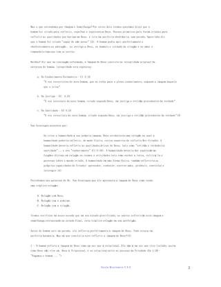 Escola Missionaria V.N.D 
3 
Mas o que entendemos por Imagem e Semelhança? Por estes dois termos queremos dizer que o 
homem foi criado para refletir, espelhar e representar Deus. Nossos primeiros pais foram criados para 
refletir as qualidades que haviam em Deus, e isto em perfeita obediência, sem pecado. Agostinho diz 
que o homem foi criado "capaz de não pecar" (2). O homem podia agir perfeitamente e 
obedientemente na adoração , no serviço a Deus, no domínio e cuidado da criação e no amor e 
companheirismo uns com os outros. 
Berkhof diz que na concepção reformada, a Imagem de Deus consiste na integridade original da 
natureza do homem, integridade esta expressa: 
a. No Conhecimento Verdadeiro - Cl 3:10 
"E vos revestistes do novo homem, que se refaz para o pleno conhecimento, segundo a imagem daquele 
que o criou" 
b. Na Justiça - Ef. 4:24 
"E vos revestais do novo homem, criado segundo Deus, em justiça e retidão procedentes da verdade" 
c. Na Santidade - Ef 4:24 
"E vos revestiais do novo homem, criado segundo Deus, em justi ça e retidão procedentes da verdade"(3) 
Van Groningen assevera que: 
Ao criar a humanidade á sua própria imagem, Deus estabeleceu uma relação na qual a 
humanidade poderia refletir, de modo finito, certos aspectos do infinito Rei-Criador. A 
humanidade deveria refletir as qualidades éticas de Deus, tais como "retidão e verdadeira 
santidade"... e seu "conhecimento" (Cl 3:10). A humanidade deveria dar expressão ás 
funções divinas em ralação ao cosmos e atividades tais como encher a terra, cultiv á-la e 
governar sobre o mundo criado. A humanidade em uma forma física, também refletiria as 
próprias capacidades do Criador: apreender, conhecer, exercer amor, produzir, controlar e 
interagir (4) 
Percebemos nas palavras do Dr. Van Groningen que ele apresenta a imagem de Deus como tendo 
uma tríplice relação: 
A. Relação com Deus, 
B. Relação com o próximo 
C. Relação com a criação. 
Iremos verificar em nosso estudo que em seu estado glorificado, os santos refletir ão esta imagem e 
semelhança restaurando no estado final, esta tríplice relação em sua perfeição. 
Antes do homem cair em pecado, ele refletia perfeitamente a imagem de Deus. Tudo estava em 
perfeita harmonia. Mas em que consistia este refletir a imagem de Deus?(5) 
1 - O homem reflete a imagem de Deus como um ser que é relacional. Ele não é um ser que vive isolado, assim 
como Deus não vive só. Deus é Tripessoal, e se relaciona entre as pessoas da Trindade (Gn 1:26 - 
"Façamos o homem ... ") 
 