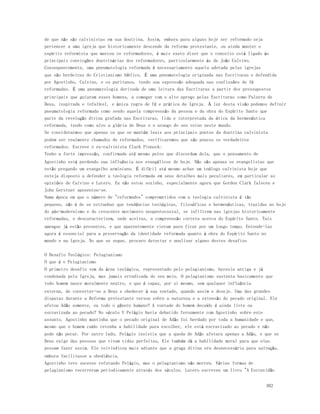 de que não são calvinistas em sua doutrina. Assim, embora para alguns hoje ser reformado seja 
pertencer a uma igreja que historicamente descende da reforma protestante, ou ainda manter o 
espírito reformista que marcou os reformadores, é mais exato dizer que o conceito está ligado às 
principais convicções doutrinárias dos reformadores, particularmente às de João Calvino. 
Consequentemente, uma pneumatologia reformada é necessariamente aquela adotada pelas igrejas 
que são herdeiras do Cristianismo bíblico. É uma pneumatologia originada nas Escrituras e defendida 
por Agostinho, Calvino, e os puritanos, tendo sua expressão adequada nas confissões de fé 
reformadas. É uma pneumatologia derivada de uma leitura das Escrituras a partir dos pressupostos 
principais que guiaram esses homens, a começar com o alto apreço pelas Escrituras como Palavra de 
Deus, inspirada e infalível, e única regra de fé e prática da Igreja. À luz desta visão podemos definir 
pneumatologia reformada como sendo aquela compreensão da pessoa e da obra do Espírito Santo que 
parte da revelação divina grafada nas Escrituras, lida e interpretada da ótica da hermenêutica 
reformada, tendo como alvo a glória de Deus e o avanço do seu reino neste mundo. 
Se considerarmos que apenas os que se mantém leais aos principais pontos da doutrina calvinista 
podem ser realmente chamados de reformados, verificaremos que são poucos os verdadeiros 
reformados. Escreve o ex-calvinista Clark Pinnock: 
Tenho a forte impressão, confirmada até mesmo pelos que discordam dela, que o pensamento de 
Agostinho está perdendo sua influência nos evangélicos de hoje. Não são apenas os evangelistas que 
estão pregando um evangelho arminiano. É difícil até mesmo achar um teólogo calvinista hoje que 
esteja disposto a defender a teologia reformada em seus detalhes mais peculiares, em particular as 
opiniões de Calvino e Lutero. Eu não estou sozinho, especialmente agora que Gordon Clark faleceu e 
John Gerstner aposentou-se. 
Numa época em que o número de "reformados" comprometidos com a teologia calvinista é tão 
pequeno, não é de se estranhar que tendências teológicas, filosóficas e hermenêuticas, trazidas no bojo 
do pós-modernismo e do crescente movimento neopentecostal, se infiltrem nas igrejas historicamente 
reformadas, e descaracterizem, onde aceitas, a compreensão correta acerca do Espírito Santo. Tais 
ameaças já estão presentes, e que aparentemente vieram para ficar por um longo tempo. Entende-las 
agora é essencial para a preservação da identidade reformada quanto à obra do Espírito Santo no 
mundo e na Igreja. No que se segue, procuro detectar e analisar alguns destes desafios 
O Desafio Teológico: Pelagianismo 
O que é o Pelagianismo 
O primeiro desafio vem da área teológica, representado pelo pelagianismo, heresia antiga e já 
condenada pela Igreja, mas jamais erradicada do seu meio. O pelagianismo sustenta basicamente que 
todo homem nasce moralmente neutro, e que é capaz, por si mesmo, sem qualquer influência 
externa, de converter-se a Deus e obedecer à sua vontade, quando assim o deseje. Uma das grandes 
disputas durante a Reforma protestante versou sobre a natureza e a extensão do pecado original. Ele 
afetou Adão somente, ou todo o gênero humano? A vontade do homem decaído é ainda livre ou 
escravizada ao pecado? No século V Pelágio havia debatido ferozmente com Agostinho sobre este 
assunto. Agostinho mantinha que o pecado original de Adão foi herdado por toda a humanidade e que, 
mesmo que o homem caído retenha a habilidade para escolher, ele está escravizado ao pecado e não 
pode não pecar. Por outro lado, Pelágio insistia que a queda de Adão afetara apenas a Adão, e que se 
Deus exige das pessoas que vivam vidas perfeitas, Ele também dá a habilidade moral para que elas 
possam fazer assim. Ele reivindicou mais adiante que a graça divina era desnecessária para salvação, 
embora facilitasse a obediência. 
Agostinho teve sucesso refutando Pelágio, mas o pelagianismo não morreu. Várias formas de 
pelagianismo recorreram periodicamente através dos séculos. Lutero escreveu um livro "A Escravidão 
302 
 