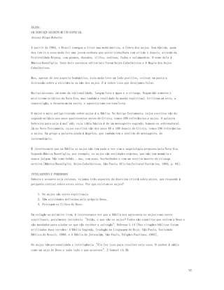 55 
ANJOS: 
UM SERVIÇO SECRETO MUITO ESPECIAL 
Antony Diego Roberto 
A partir de 1994, o Brasil começou a viver uma moda mística, a febre dos anjos. Sem dúvida, quem 
deu início a essa moda foi uma jovem senhora que antes trabalhava com orix ás e depois, através da 
Fraternidade Branca, com gnomos, duendes, silfos, ondinas, fadas e salamandras. O nome dela é 
Mônica Buonfiglio. Seus dois sucessos editoriais foram Anjos Cabalísticos e A Magia dos Anjos 
Cabalísticos. 
Mas, apesar de seu aspecto bombástico, essa moda teve um lado positivo, colocar em pauta a 
discussão sobre a existência ou não dos anjos. E é sobre isso que desejamos falar. 
Muitas pessoas, em nome da racionalidade, lançam fora a água e a criança. Negam não somente o 
misticismo eclético da Nova Era, mas também a realidade do mundo espiritual. Criticam um erro, a 
superstição, e despencam em outro, o agnosticismo racionalista. 
O maior e mais antigo tratado sobre anjos é a Bíblia. No Antigo Testamento, cujos escritos vão do 
segundo milênio aos anos quatrocentos antes de Cristo, temos 109 referências a anjos. A palavra 
hebraica para anjo é mal'akh, cuja idéia básica é de um mensageiro sagrado, humano ou sobrenatural. 
Já no Novo Testamento, cujos escritos vão dos anos 49 a 100 depois de Cristo, temos 186 referências 
a anjos. Em grego a palavra usada é ângelos, que também tem o sentido de mensageiro, de 
intermediário. 
É interessante que na Bíblia os anjos não tem nada a ver com a angelologia proposta pela Nova Era. 
Segundo Mônica Buonfiglio, por exemplo, os anjos são entidades etéreas, que não tem memória e 
nunca julgam. São como bebês...nus, com asas, bochechudos e com um sorriso maroto de criança 
arteira [Mônica Buonfiglio, Anjos Cabalísticos, São Paulo, Oficina Cultural Esotérica, 1993, p. 64]. 
INTELIGENTES E PODEROSOS 
Embora o assunto seja extenso, vejamos três aspectos da doutrina cristã sobre anjos, que responde à 
pergunta central sobre estes seres. Por que existem os anjos? 
1. Os anjos são seres espirituais. 
2. Têm atividades definidas pelo próprio Deus. 
3. Protegem os filhos de Deus. 
Em relação ao primeiro item, é interessante ver que a Bíblia nos apresenta os anjos como seres 
espirituais, geralmente invisíveis. "Então, o que são os anjos? Todos são espíritos que servem a Deus e 
são mandados para ajudar os que vão receber a salvação". Hebreus 1.14 [Nas citações bíblicas foram 
utilizadas duas versões: A Bíblia Sagrada, tradução na Linguagem de Hoje, São Paulo, Sociedade 
Bíblica do Brasil, 1988; e A Bíblia de Jerusalém, São Paulo, Edições Paulinas, 1985]. 
Os anjos têm personalidade e inteligência. "Ele fez isso para resolver este caso. O senhor é sábio 
como um anjo de Deus e sabe tudo o que acontece". 2 Samuel 14.20. 
 