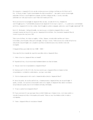 7 
Por enquanto, a imagem de Cristo em nós está em processo contínuo conforme nos diz Paulo em II 
Cor. 3:18 que estamos "sendo transformados de glória em glória" , mas após a nossa ressurreição, 
poderemos refletir a perfeição desta imagem, que Deus começou em nós, e assim, só então, 
poderemos ser tudo aquilo para o qual fomos destinados pelo Pai. 
Neste processo de restauração da imagem de Deus em nós, através de Cristo, chamamos de 
santificação que é a "conformidade progressiva à imagem de Cristo aqui e agora (...); a glória é a conformidade 
perfeita a imagem de Cristo lá e então, Santificação é a glória começada; glória é a santificação completada" (9) 
Gerrit C. Berkouwer, teólogo holandês, nos mostra que a verdadeira imagem de Deus se pode 
conseguir apenas em Jesus Cristo que é a imagem perfeita de Deus. Ser renovado á imagem de Deus é 
tornar-se parecido com Jesus (10). 
Todo o povo de Deus, de todas as nações, tribos, línguas, estará então com Deus por toda a 
eternidade, glorificando a Deus pela adoração, serviço e louvor. Todos nossos atos serão enfim feitos 
sem pecado com perfeição e aí o propósito que Deus estabeleceu para seus remidos terá sido 
alcançado. 
A Imagem de Deus para João Calvino (1509 - 1564) - 
Veja como Calvino responde ás seguintes questões sobre a Imagem de Deus: 
1 - Onde situa-se a imagem de Deus no homem? 
R: Segundo Calvino, ela é encontrada fundamentalmente na alma do homem. 
2 - Em que constitui originalmente a imagem de Deus? 
R: Com base em Cl 3:10 e Ef 4:24, Calvino conclui que a imagem de Deus no homem inclu ía 
originalmente o verdadeiro conhecimento, justiça e santidade. 
3 - Existe algum aspecto sob o qual o homem decaído ainda é a imagem de Deus? 
R: Antes da queda, de acordo com Calvino, o homem possuía a imagem de Deus em sua perfeição. A 
queda, contudo, teve um efeito devastador sobre esta imagem. A imagem de Deus não é totalmente 
aniquilada pela queda, mas é terrivelmente afetada, deformada. 
4 - O que a queda fez à imagem de Deus? 
R: O que aconteceu foi que quaisquer dons ou habilidades que o homem reteve, tais como raz ão e a 
vontade foram pervertidos e deturpados pela queda. Todas as suas faculdades estão viciadas e 
corrompidas. 
5 - Como a imagem de Deus é renovada no homem? 
 