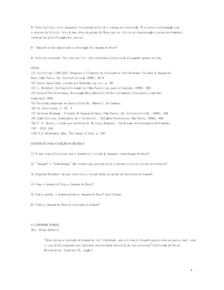 8 
R: Para Calvino, esta imagem é restaurada pela fé e começa na conversão. É a nossa conformação com 
a pessoa de Cristo. Isto é uma obra da graça de Deus que se inicia na regeneração e progressivamente 
termina na glorificação dos santos. 
6 - Quando será completada a renovação da imagem de Deus? 
R: Calvino responde: Na vida por vir. Seu explendor pleno será alcançado apenas no céu. 
NOTAS 
(1) Tertuliano (160-225); Orígenes e Clemente de Alexandria (Ver Hoekema: Criados á Imagem de 
Deus (São Paulo, Ed. Cultura Cristã, 1999), 46-8 
(2) Santo Agostinho, citado por Hoekema, op cit, p. 98 
(3) L. Berkhof, Teologia Sistemática (São Paulo: Luz para o Caminho, 1990), 206 
(4) Gerard Van Groningen, Revelação Messiânica no Velho testamento (Luz para o caminho: 
Campinas) 1995 
(5) Extraído adaptado de Apostila do Dr. Héber C. de Campos. 
(6) As Institutas, I, XV, 3 
(7) Anthony Hoekema - Criados Á Imagem de Deus (São Paulo, Ed. Cultura Cristã , 1999), 108 
(8) João Calvino, Comentário de I Coríntios , (Edições Paracletos, São Paulo, 1996), 488 
(9) F. F. Bruce, citado por Geoffrey B. Wilson, Romanos - Um Resumo de Pensamento Reformado, 
(SP - PES) 130 
(10) G.C.Berkouwer, Man, The image of God, p. 107 
EXERCÍCIOS PARA FIXAÇÃO DA MATÉRIA 
1) O que significa dizer que o homem foi criado à imagem e semelhança de Deus? 
2) "Imagem" e "Semelhança" são termos que querem dizer a mesma coisa ou coisas diferentes? 
3) Segundo Berkhof, em que consiste a integridade original da natureza do homem? 
4) Como o homem reflete a Imagem de Deus? 
5) Com a queda, o homem perdeu a imagem de Deus? Justifique: 
6) Como a imagem de Deus é renovada no homem? 
A LIBERDADE HUMANA 
Rev. Diego Roberto 
"Deus dotou a vontade do homem de tal liberdade, que ele nem é forçado para o bem ou para o mal, nem 
a isso é determinado por qualquer necessidade absoluta da sua natureza" Confissão de Fé de 
Westminster, Capítulo IX, seção 1 
 