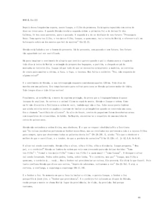 80 
MORIÁ (Gn 22) 
Depois dessa longuíssima espera, nasce Isaque, o filho da promessa. Está agora rapazinho com cerca de 
doze ou treze anos. E quando Abraão recebe a segunda ordem: a primeira foi a de deixar Ur dos 
Caldeus, Ur dos seus parentes, para o passado. A segunda é a de se desfazer de seu futuro: "Prosseguiu 
Deus: Toma agora teu filho, o teu único filho, Isaque, a quem amas; vai a terra de Moriá, e oferece-o ali em 
holocausto sobre um dos montes que hei de mostrar" (Gn 22.2). 
Abraão está fadado a ser o homem do presente. Só do presente, sem passado e sem futuro. Seu futuro 
tão aguardado vai ser sacrificado. 
Dá para imaginar o sentimento de alegria que sentiu o garoto quando o pai o chamou para a viagem de 
três dias à terra de Moriá: a animação do preparo das bagagens, a partida, a chegada ao pé da 
montanha no terceiro dia. Isaque vê que tudo de que se necessita está pronto: a madeira, as correias 
de couro para amarrar a vítima, a faca, o fogo, o incenso. Mas falta o cordeiro: "Pai, não esqueceu de 
alguma coisa?" 
E o sentimento de Abraão, a sua introspecção enquanto caminhavam aqueles 120 km. Três dias de 
marcha sem uma palavra. Era tempo bastante para voltar para casa se Abraão quisesse mudar de idéia. 
Três longos dias e três frias noites! 
Finalmente, aí está Moriá, o monte da suprema provação, da prova que a linguagem humana é quase 
incapaz de analisar. Os servos e o animal ficam no sopé do monte. Abraão e Isaque o sobem. Como 
em Ur não discutira o Patriarca a ordem de sair, também aqui não o faz. Cabe nesse ponto lembrar 
que ainda existia entre os pagãos o costume de imolar os primogênitos quando se construía uma casa. 
Era o chamado "sacrifício do alicerce". No alto de Gezer, centro do paganismo foram descobertas urnas 
com esqueletos de criancinhas, de bebês. Em Megido, encontrou-se o esqueleto de uma mocinha de 
cerca de quinze anos. 
Abraão não entendera a ordem divina, mas obedeceu. É o que se requer: obediência Diz a Escritura 
que "As coisas encobertas pertencem ao Senhor nosso Deus, mas as reveladas nos pertencem a n ós e a nossos filhos 
para sempre, apra que observemos todas as palavras desta lei" (Dt 29.29). E, ainda: "Eis que o obedecer e 
melhor do que o sacrificar, e o tender, do que a gordura de carneiros"(1 Sm 15.22b; cf. Jr 42.5,6; Os 6.6). 
O altar vai sendo construído. Abraão olha o altar, olha o filho, olha a distância. Isaque pergunta, " Meu 
pai, e o cordeiro?" Abraão se lembra da ordem que veio num crescendo para não deixar duvidas: "Toma 
teu filho" > "(toma) o teu único filho" >toma o teu filho ( a quem amas) > "toma Isaque" . E devagar o altar 
vai sendo levantado. Pedra sobre pedra, lenha, sobre lenha. "E o cordeiro, meu pai" "Isaque, meu filho a 
quem amo, o cordeiro é... você... Mas o Senhor vai providenciar as coisas, Ele proverá. Ele dirá (o que fazer). Pois 
tanto confiava Abraão que disse aos servos, "depois de adorarmos, voltaremos a vos" (Gn 22.5b). E at é, a 
certeza, a confiança, a segurança a esperança (Hb 11.19). 
E o Senhor o fez. No momento em que a faca ia imolar a vitima, o garoto Isaque, o Senhor o fez 
porque Ele é Javé-jire, o "Senhor que providencia". E o cordeiro foi colocado ao dispor de Abra ão, 
razão porque o monte se chama Moriá: lugar da providência, de visão, da provisão. Daí porque 
cantamos, 
 