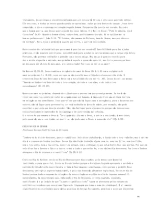 96 
tratamento. Jesus chegou e encontrou um homem que ali estava há trinta e oito anos querendo entrar. 
Ele era coxo, e todas as vezes quando queria se aproximar, outro pulava dentro do tanque. Jesus teve 
compaixão, e viu a esperança no coração daquele homem. Perguntou-lhe queria ser curado. Era só o 
que o homem queria, mas Jesus queria ouvir dos seus lábios. E o Mestre disse: "Pode ir embora, você 
ficou bom" (v.8). Quando o homem olhou, estava bom, perfeitamente curado. A í se aplicam muito 
bem as palavras de 1 João 3.18: "Filhinhos, não amemos de Palavra, nem de língua, mas por obras e 
em verdade". Para Jesus o próximo é aquele que sofre, o que tem necessidade. 
Outro ensino desta história é que para amar é preciso ser sensível! Sensibilidade para dar ajudas 
práticas, e não somente sentir pena; sensibilidade para ajudar os outros mesmos que a culpa seja deles. 
Portanto, não podemos confundir o próximo com o nosso amigo. Meu amigo é quem eu escolhi para 
dar a minha simpatia e amizade, meu próximo é aquele a quem não escolhi, mas foi a pessoa que Deus 
me deu para ser objeto do meu amor, é o necessitado! Por isso eu creio no amor! 
Em Marcos 12.29-31, Jesus combina a exigência do amor de Deus (Dt 6.4,5) com a exigência do 
amor ao próximo (Lv 19.18), esse ser que eu não escolhi mas o Criador colocou na vida vida. O 
crente em Jesus Cristo deve amar a Deus com a totalidade do seu ser (v. 30). Jesus disse isso mesmo: 
"Amarás ao Senhor teu Deus de todo o teu coração, de toda a tua alma, e de todo o teu 
entendimento" (Mt 22.37). 
Quanto ao amor ao próximo, depende da atitude que a pessoa tem para consigo mesma. Se você não 
tiver um conceito correto de valor de alguém como ser humano, é impossível ter uma atitude correta 
em relação ao seu semelhante. Isso quer dizer que não há lugar para a arrogância, para o desprezo aos 
outros; não há lugar para preconceito, se você trabalha na área de saúde, por exemplo, não pode 
escolher o paciente que deseja atender. Não; não há lugar para preconceito porque são todas essas 
coisas basicamente expressões de insegurança e de auto-estima muito baixa. 
E o teste de que amamos a Deus é: "Se alguém diz: Eu amo a Deus, e odeia a seu irmão, é mentiroso, 
pois quem não ama a seu irmão, ao qual viu, não pode amar a Deus, a quem não viu" (1Jo 4.20). 
CREIO NO DIA DO SENHOR 
Professor Antony Steff Gilson de Oliveira 
"Lembra-te do dia do descanso, para o santificar. Seis dias trabalharás, e farás todo o teu trabalho; mas o sétimo 
dia é o repouso do Senhor teu Deus. Nesse dia não farás trabalho algum, nem tu, nem teu filho, nem tua filha, 
nem o teu servo, nem a tua serva, nem o teu animal, nem o estrangeiro que est á dentro Das tuas portas. Por que em 
seis dias fez o Senhor o Céu e a terra, o mar e tudo o que neles há, e ao sétimo dia descansou; Por isso o Senhor 
abençoou o dia do repouso e o santificou" (Ex 20.8-11) 
Creio no Dia do Senhor; creio no Dia do Descanso por duas razões, pelo menos: por Quem foi 
instituído, e para que o foi. Creio no Dia do Senhor porque a Escritura Sagrada apresenta o cuidado e 
carinho do Criador pela sua criatura, criada à Sua imagem e semelhança; creio porque o próprio Deus 
descansou; creio pelo aspecto humanitário, e pela sua dimensão altamente espiritual. Creio no Dia do 
Senhor porque todo o esquema da criação e da nova criação se explica no dia do repouso semanal. E, 
naturalmente, há um princípio que, embasando o Dia do Descanso, o torna sagrado, separado, 
santificado: é o princípio de que "a parte significa o todo" (quem se aventurou pelos estudos da 
estilística reconhece que essa é uma figura de linguagem que toma o nome de sinédoque). É altamente 
significativo esse princípio para várias práticas do Antigo Testamento, práticas e usos que encontram 
 