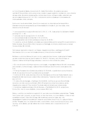 99 
no livro A Guarda do Sábado, de autoria do Pr. Aníbal Pereira Reis. Os essênios nem iam ao 
sanitário?! Era proibido, entre outras coisas, acender e apagar candeeiro, cozinhar ovo, atar e desatar 
nó numa corda, dar pontos com uma agulha, escrever duas letras, esfregar as m ãos, andar mais que 
um certo número de passos (cf. At 1.12), e até prestar socorro a alguém que tivesse membros do 
corpo quebrados, curar, portanto. 
Contra esse tipo de mentalidade, Jesus Cristo reagiu por ter observado que haviam perdido a 
dimensão eterna pelas mesquinharias que foram chamadas de religião! E, por essa razão, curou 
doentes no dia de descanso: 
· curou um paralítico no poço de Betesda (Jo 5.1-18; cf. v. 9), razão porque foi duplamente chamado 
de herege (cf. v. 18); 
· curou uma cego de nascença (Jo 9.1-7, 13,14,16); 
· curou um homem de mão atrofiada (Mc 3.1-6; Lc 6.6-11); 
· curou uma mulher com terrível problema na coluna (Lc 13.10-17), 
· e permitiu, no dia do Shabbath, atividades que eram proibidas pela Lei porque Ele é superior à Lei e 
Senhor da mesma. Era proibido colher trigo para a alimentação, no entanto, permitiu que as espigas 
fossem colhidas (Mc 2.23-28). 
Sentiram que importante e digno é o ser humano, imagem do nosso Deus, semelhança do Criador? 
Sentiram que a Lei e as suas instituições devem ser vistas à luz da eternidade? 
Realmente, a carta aos Hebreus diz que a Lei é a sombra dos bens futuros, razão porque afirmamos 
que não se pode doutrinar em cima de sombras (cf. Hb 10.1). Portanto, com a Nova Aliança, as 
figuras e sombras da Antiga Aliança caducaram, e com elas os dias solenes dos judeus. 
· É o caso de Levítico 23.48 que registra a instituição, e regulação da Páscoa (23.4.8); encontramos, 
pelo contrário, na Nova Aliança, o apóstolo Paulo dizendo que Jesus Cristo é a nossa páscoa (1Co 
5.7). 
· O Antigo Testamento faz referência às primícias (Lv 23.9-25), e quando Paulo escreve 1Coríntios 
15.20, diz que Jesus Cristo é "as primícias dos que dormem". 
· Levítico 23.33-44, ainda, menciona a Festa dos Tabernáculos ou Festa das Tendas Sukkoth), mas o 
Evangelho de João registra que o próprio Deus tabernaculou, "armou Sua tenda", habitou no nosso 
meio (cf 1.4). 
· E sobre o Dia da Expiação, o Yom Kippur (Lv 23.26-32), verifica-se que esse Dia do Perdão 
encontra o seu lado concreto no Calvário (Hb 2.17) porque esta solene festa judaica, um dos 
chamados pelos judeus de "dias terríveis" é só uma sombra do Calvário que está projetada. 
· Assim é que também encontramos o Dia de Descanso, o Yom Shabbath (Lv 23.3), porque Jesus 
Cristo, Ele, sim, é o nosso shabbath, o nosso repouso (Hb 4.1ss). 
Oséias, o profeta, vai predizer no capítulo 2.11, que todas essa solenidades serão abolidas. "Também 
farei cessar todo o seu gozo, as suas festas, as suas luas novas, e os seus s ábados, e todas as suas 
assembléias solenes". Com a Nova Aliança, não estamos mais presos ao tempo, mas, sim, 
abençoadamente ligados à eternidade pelo sangue de nosso Senhor Jesus Cristo. E o apóstolo Paulo o 
afirma: "Ninguém, pois, vos julgue pelo comer, ou pelo beber, ou por causa de dias de festa, ou de 
lua nova, ou de sábados, que são sombras das coisas vindouras; mas o corpo é de Cristo" (Cl 
2.16,17). 
 