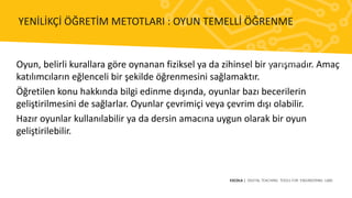 Oyun, belirli kurallara göre oynanan fiziksel ya da zihinsel bir yarışmadır. Amaç
katılımcıların eğlenceli bir şekilde öğrenmesini sağlamaktır.
Öğretilen konu hakkında bilgi edinme dışında, oyunlar bazı becerilerin
geliştirilmesini de sağlarlar. Oyunlar çevrimiçi veya çevrim dışı olabilir.
Hazır oyunlar kullanılabilir ya da dersin amacına uygun olarak bir oyun
geliştirilebilir.
ESCOLA | DIGITAL TEACHING TOOLS FOR ENGINEERING LABS
YENİLİKÇİ ÖĞRETİM METOTLARI : OYUN TEMELLİ ÖĞRENME
 
