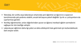 • Teknoloji, bir sınıfta veya laboratuar ortamında yeni öğretme ve öğrenme araçlarının
tanıtılmasında çok yardımcı olabilir, ancak tek başına yeterli değildir. İçerik ve yaklaşımların da
uyarlanması gerekir.
• Yenilikçi öğretmenler, onları diğerlerinden ayıran ve öğrenci merkezli eğitim vermelerini
sağlayan bir dizi özelliğe sahiptir.
• Laboratuvar eğitimini daha ilgi çekici ve daha etkileşimli hale getirmek için kullanılabilecek
özel araçlar vardır.
ESCOLA | DIGITAL TEACHING TOOLS FOR ENGINEERING LABS
ÖZET
 