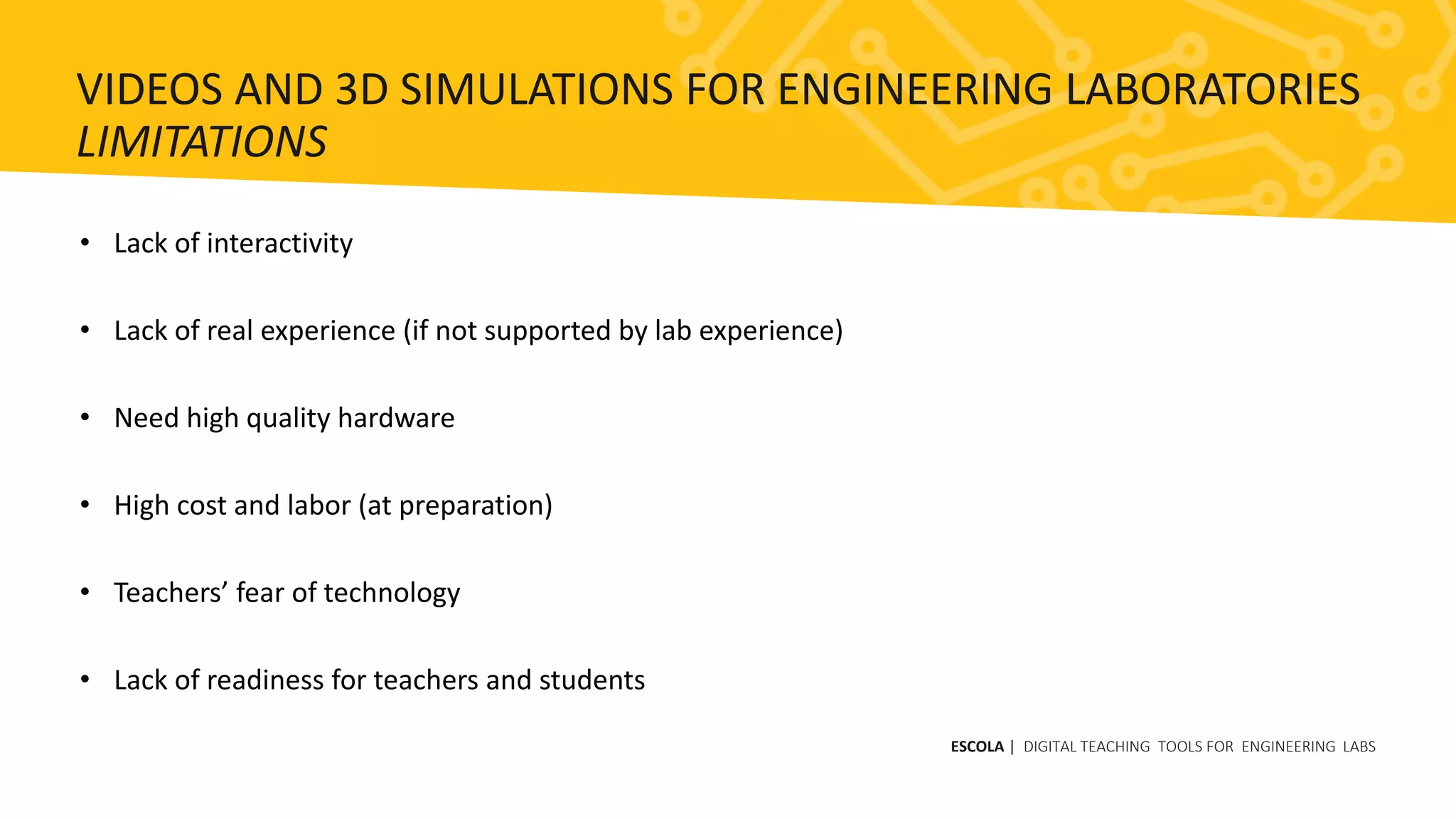 • Lack of interactivity
• Lack of real experience (if not supported by lab experience)
• Need high quality hardware
• High cost and labor (at preparation)
• Teachers’ fear of technology
• Lack of readiness for teachers and students
ESCOLA | DIGITAL TEACHING TOOLS FOR ENGINEERING LABS
VIDEOS AND 3D SIMULATIONS FOR ENGINEERING LABORATORIES
LIMITATIONS
 