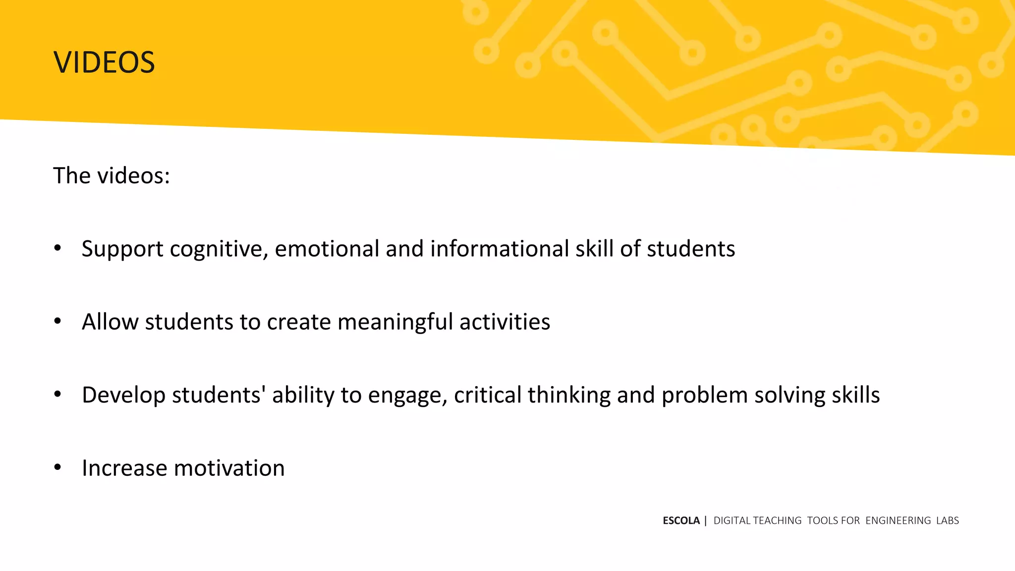 The videos:
• Support cognitive, emotional and informational skill of students
• Allow students to create meaningful activities
• Develop students' ability to engage, critical thinking and problem solving skills
• Increase motivation
ESCOLA | DIGITAL TEACHING TOOLS FOR ENGINEERING LABS
VIDEOS
 
