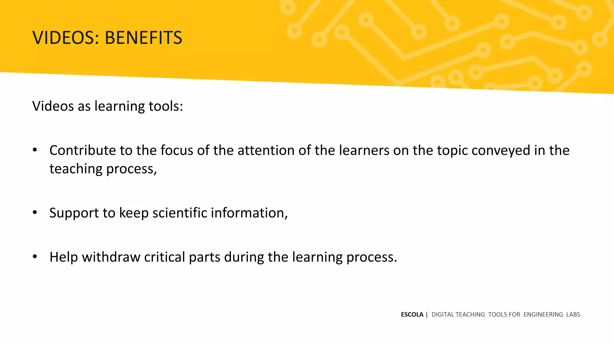 Videos as learning tools:
• Contribute to the focus of the attention of the learners on the topic conveyed in the
teaching process,
• Support to keep scientific information,
• Help withdraw critical parts during the learning process.
ESCOLA | DIGITAL TEACHING TOOLS FOR ENGINEERING LABS
VIDEOS: BENEFITS
 