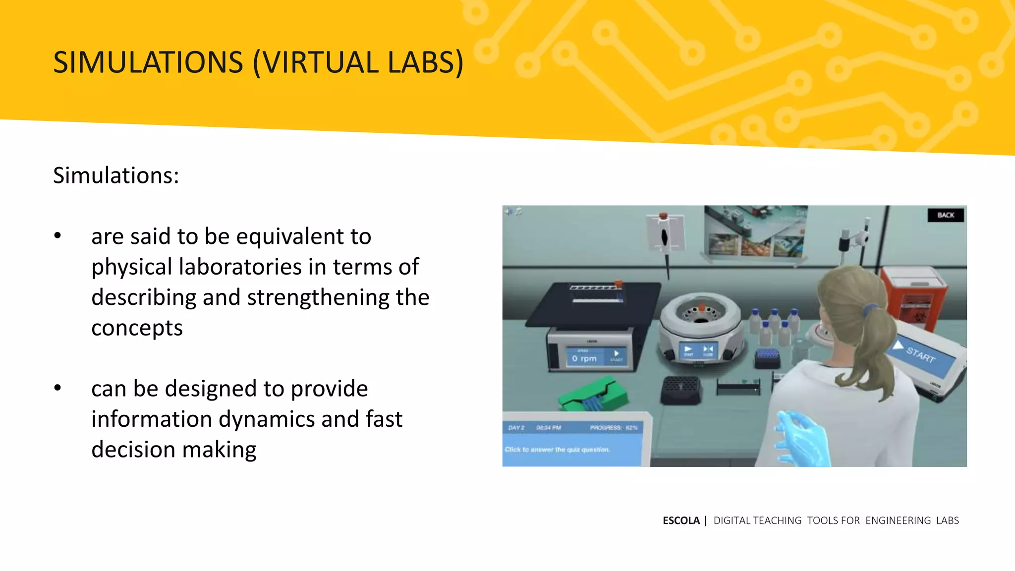 Simulations:
• are said to be equivalent to
physical laboratories in terms of
describing and strengthening the
concepts
• can be designed to provide
information dynamics and fast
decision making
ESCOLA | DIGITAL TEACHING TOOLS FOR ENGINEERING LABS
SIMULATIONS (VIRTUAL LABS)
 