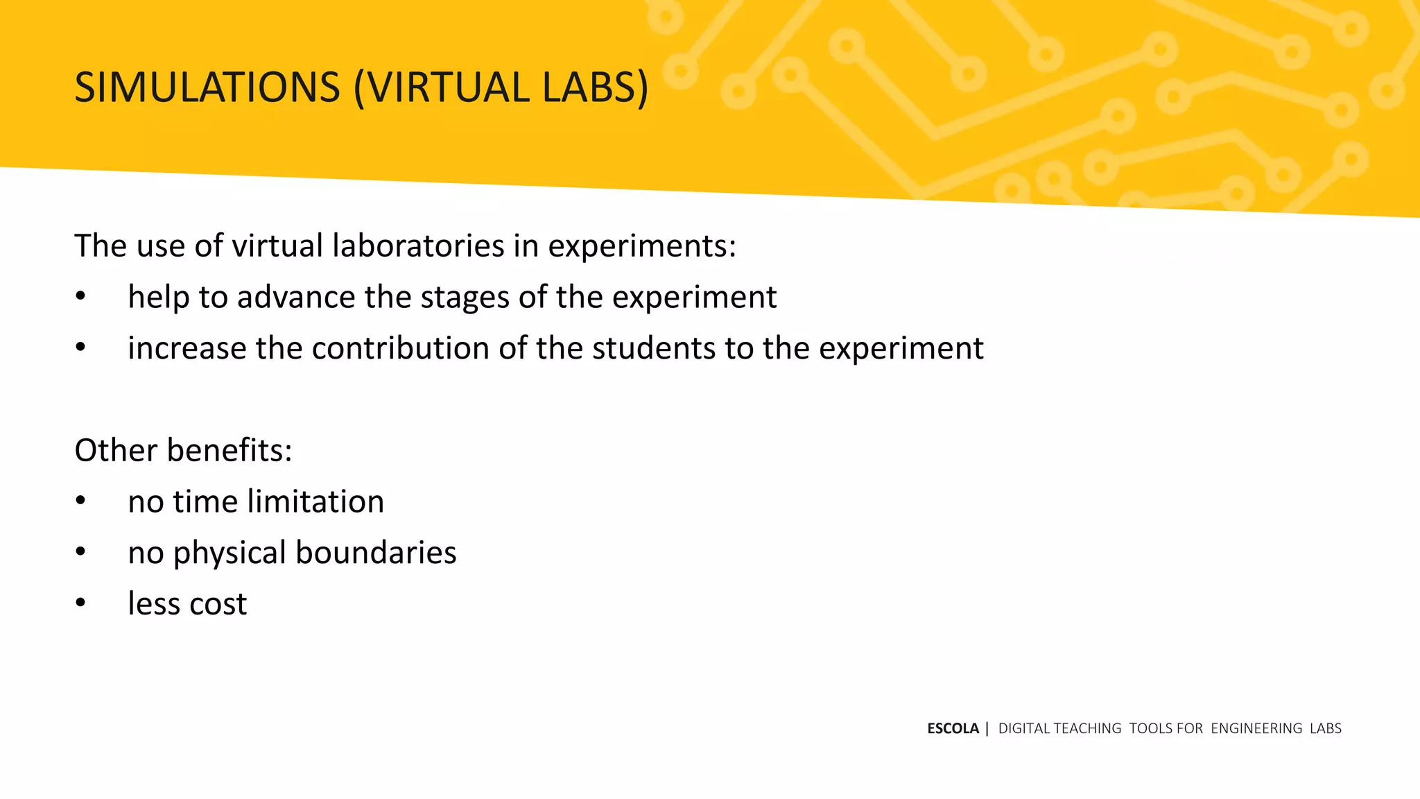 The use of virtual laboratories in experiments:
• help to advance the stages of the experiment
• increase the contribution of the students to the experiment
Other benefits:
• no time limitation
• no physical boundaries
• less cost
ESCOLA | DIGITAL TEACHING TOOLS FOR ENGINEERING LABS
SIMULATIONS (VIRTUAL LABS)
 