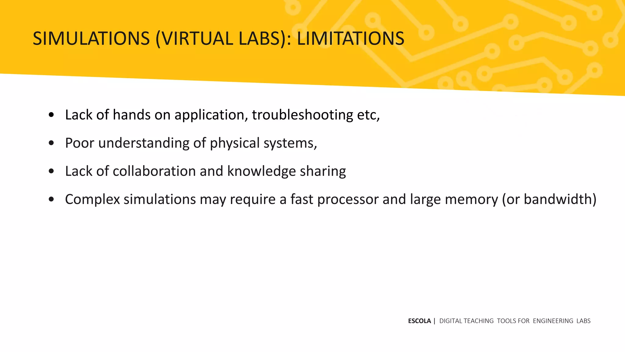 • Lack of hands on application, troubleshooting etc,
• Poor understanding of physical systems,
• Lack of collaboration and knowledge sharing
• Complex simulations may require a fast processor and large memory (or bandwidth)
ESCOLA | DIGITAL TEACHING TOOLS FOR ENGINEERING LABS
SIMULATIONS (VIRTUAL LABS): LIMITATIONS
 
