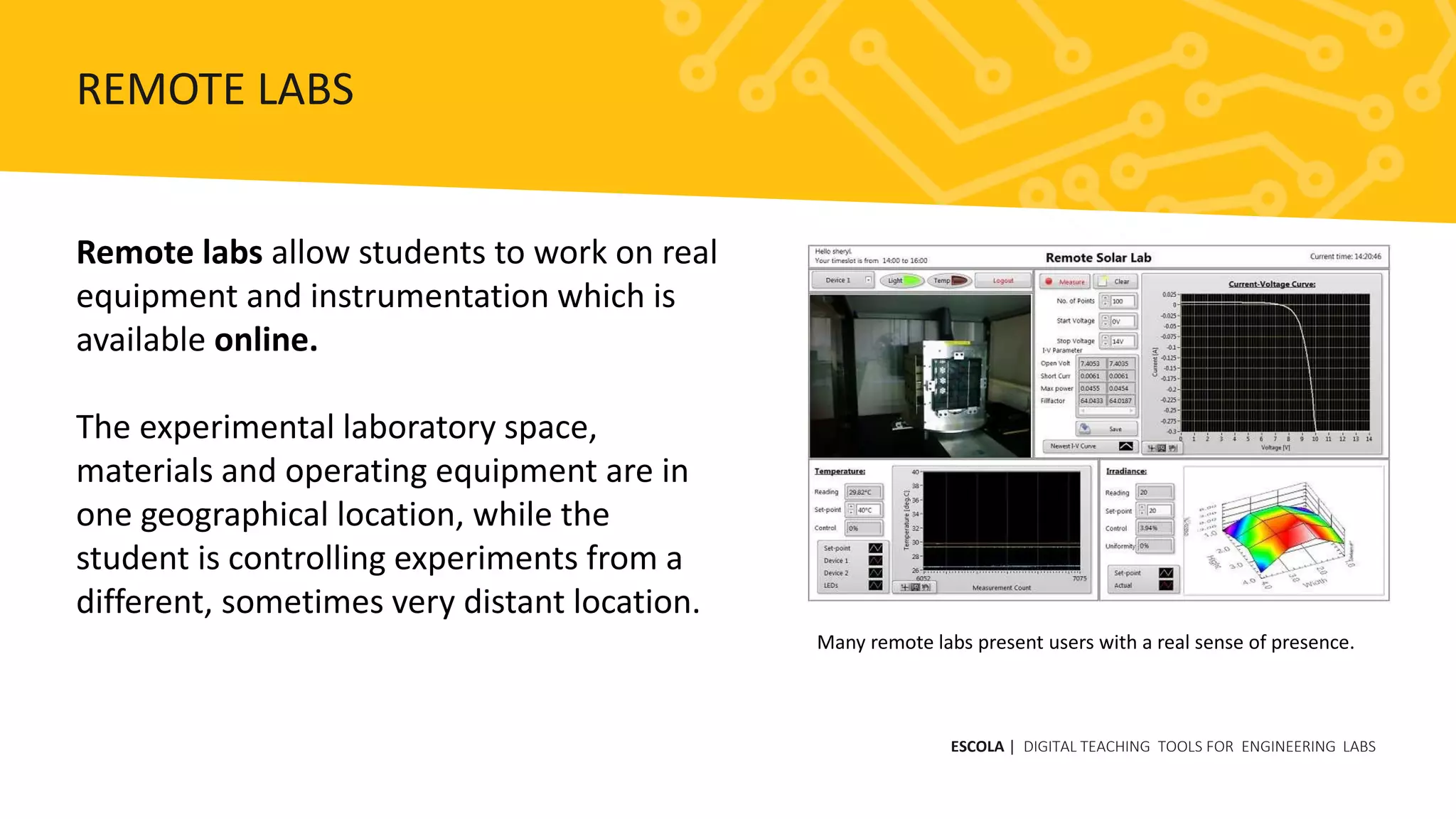 Remote labs allow students to work on real
equipment and instrumentation which is
available online.
The experimental laboratory space,
materials and operating equipment are in
one geographical location, while the
student is controlling experiments from a
different, sometimes very distant location.
Many remote labs present users with a real sense of presence.
ESCOLA | DIGITAL TEACHING TOOLS FOR ENGINEERING LABS
REMOTE LABS
 
