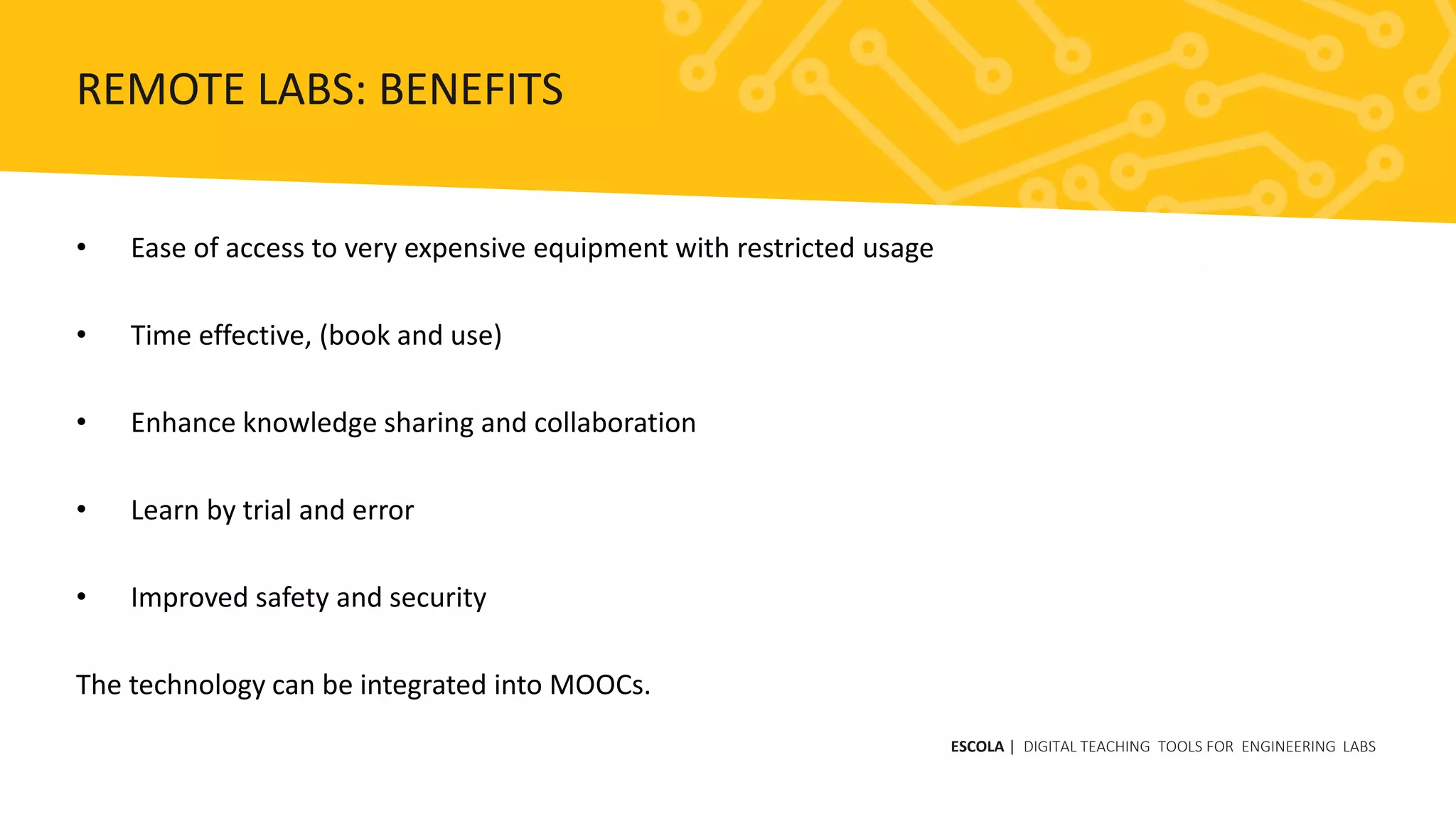 • Ease of access to very expensive equipment with restricted usage
• Time effective, (book and use)
• Enhance knowledge sharing and collaboration
• Learn by trial and error
• Improved safety and security
The technology can be integrated into MOOCs.
ESCOLA | DIGITAL TEACHING TOOLS FOR ENGINEERING LABS
REMOTE LABS: BENEFITS
 
