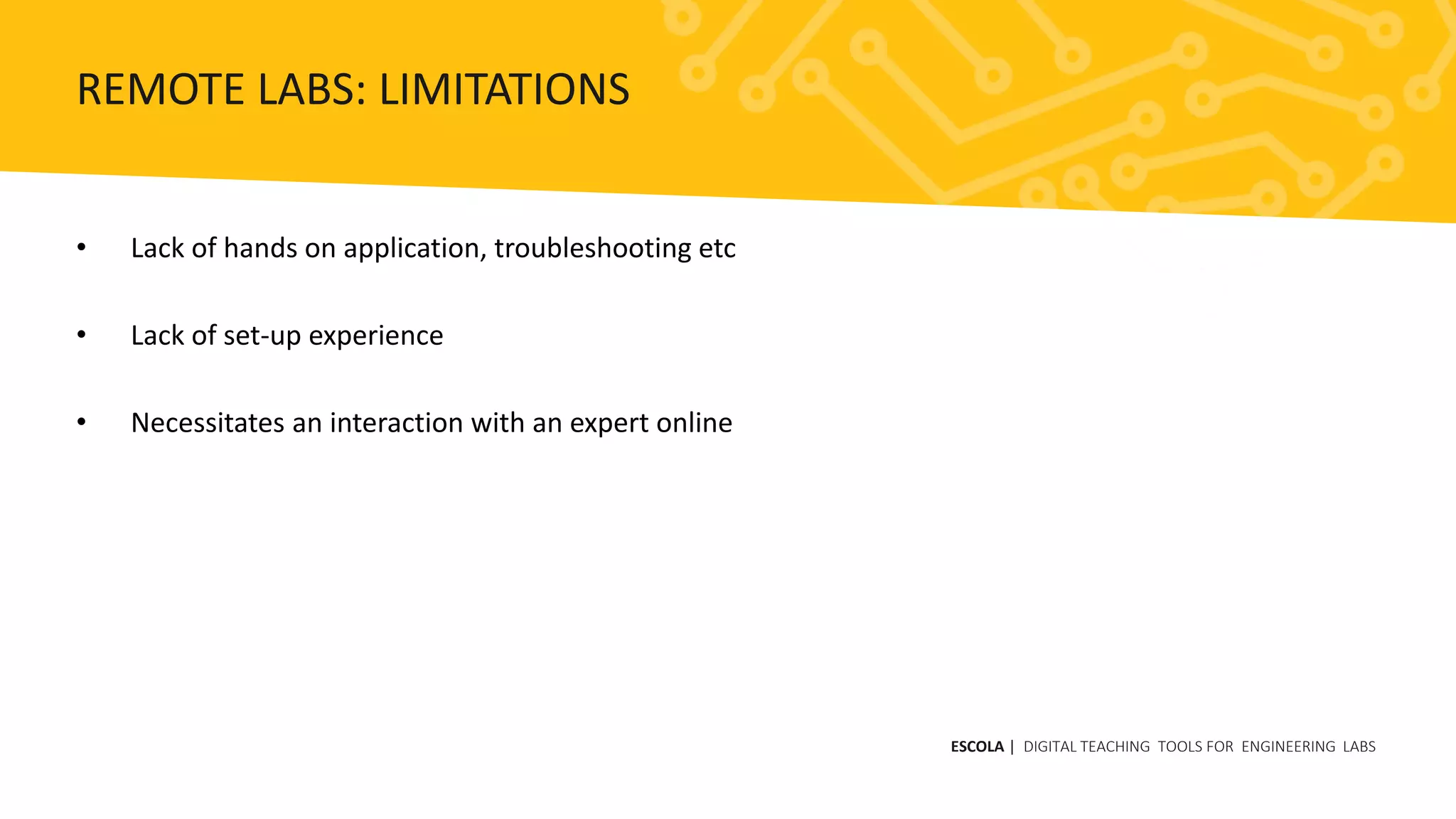 • Lack of hands on application, troubleshooting etc
• Lack of set-up experience
• Necessitates an interaction with an expert online
ESCOLA | DIGITAL TEACHING TOOLS FOR ENGINEERING LABS
REMOTE LABS: LIMITATIONS
 