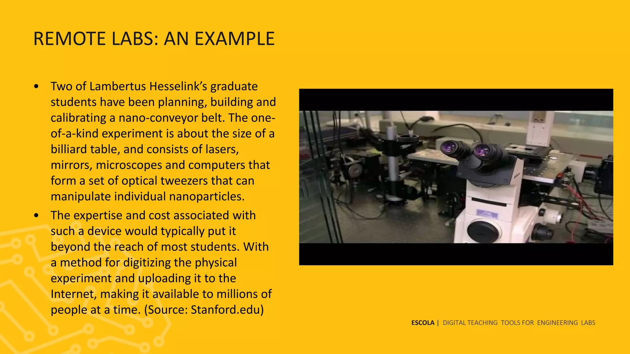 ESCOLA | DIGITAL TEACHING TOOLS FOR ENGINEERING LABS
REMOTE LABS: AN EXAMPLE
• Two of Lambertus Hesselink’s graduate
students have been planning, building and
calibrating a nano-conveyor belt. The one-
of-a-kind experiment is about the size of a
billiard table, and consists of lasers,
mirrors, microscopes and computers that
form a set of optical tweezers that can
manipulate individual nanoparticles.
• The expertise and cost associated with
such a device would typically put it
beyond the reach of most students. With
a method for digitizing the physical
experiment and uploading it to the
Internet, making it available to millions of
people at a time. (Source: Stanford.edu)
 