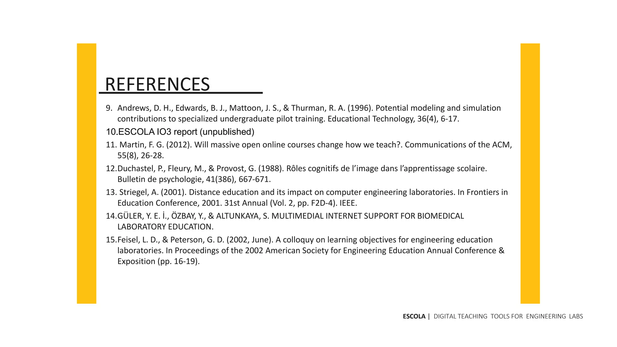 9. Andrews, D. H., Edwards, B. J., Mattoon, J. S., & Thurman, R. A. (1996). Potential modeling and simulation
contributions to specialized undergraduate pilot training. Educational Technology, 36(4), 6-17.
10.ESCOLA IO3 report (unpublished)
11. Martin, F. G. (2012). Will massive open online courses change how we teach?. Communications of the ACM,
55(8), 26-28.
12.Duchastel, P., Fleury, M., & Provost, G. (1988). Rôles cognitifs de l’image dans l’apprentissage scolaire.
Bulletin de psychologie, 41(386), 667-671.
13. Striegel, A. (2001). Distance education and its impact on computer engineering laboratories. In Frontiers in
Education Conference, 2001. 31st Annual (Vol. 2, pp. F2D-4). IEEE.
14.GÜLER, Y. E. İ., ÖZBAY, Y., & ALTUNKAYA, S. MULTIMEDIAL INTERNET SUPPORT FOR BIOMEDICAL
LABORATORY EDUCATION.
15.Feisel, L. D., & Peterson, G. D. (2002, June). A colloquy on learning objectives for engineering education
laboratories. In Proceedings of the 2002 American Society for Engineering Education Annual Conference &
Exposition (pp. 16-19).
REFERENCES
ESCOLA | DIGITAL TEACHING TOOLS FOR ENGINEERING LABS
 
