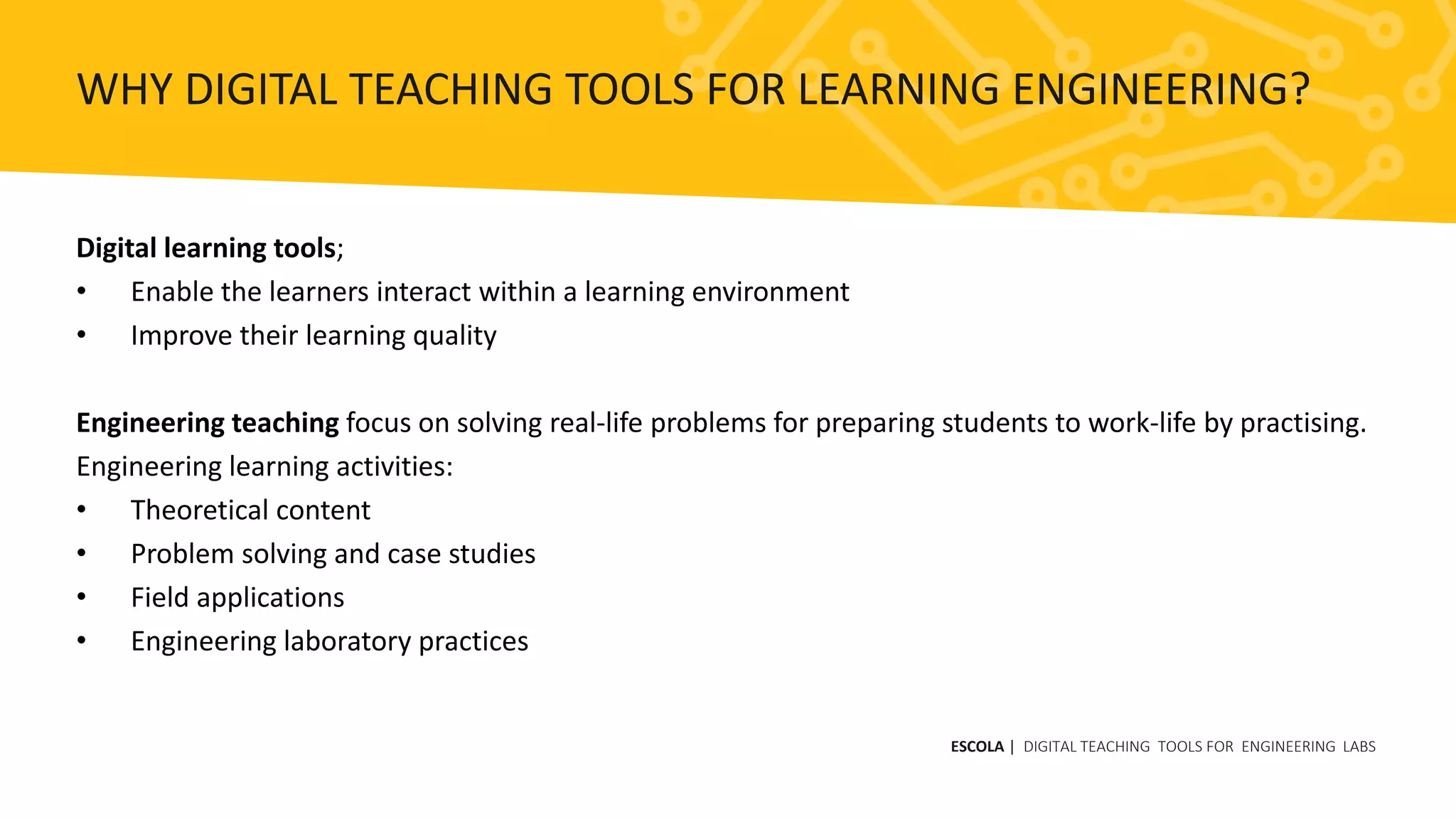 Digital learning tools;
• Enable the learners interact within a learning environment
• Improve their learning quality
Engineering teaching focus on solving real-life problems for preparing students to work-life by practising.
Engineering learning activities:
• Theoretical content
• Problem solving and case studies
• Field applications
• Engineering laboratory practices
ESCOLA | DIGITAL TEACHING TOOLS FOR ENGINEERING LABS
WHY DIGITAL TEACHING TOOLS FOR LEARNING ENGINEERING?
 