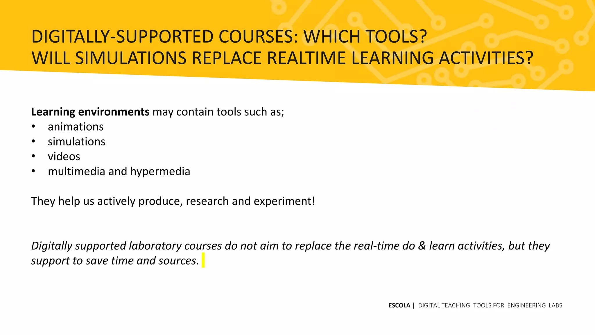 Learning environments may contain tools such as;
• animations
• simulations
• videos
• multimedia and hypermedia
They help us actively produce, research and experiment!
Digitally supported laboratory courses do not aim to replace the real-time do & learn activities, but they
support to save time and sources.
ESCOLA | DIGITAL TEACHING TOOLS FOR ENGINEERING LABS
DIGITALLY-SUPPORTED COURSES: WHICH TOOLS?
WILL SIMULATIONS REPLACE REALTIME LEARNING ACTIVITIES?
 
